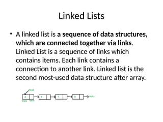 Linked Lists
• A linked list is a sequence of data structures,
which are connected together via links.
Linked List is a sequence of links which
contains items. Each link contains a
connection to another link. Linked list is the
second most-used data structure after array.
 