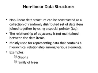 Non-linear Data Structure:
• Non-linear data structure can be constructed as a
collection of randomly distributed set of data item
joined together by using a special pointer (tag).
• The relationship of adjacency is not maintained
between the data items.
• Mostly used for representing data that contains a
hierarchical relationship among various elements.
• Examples:
 Graphs
 family of trees
 