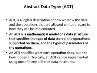Abstract Data Type: (ADT)
• ADT, is a logical description of how we view the data
and the operations that are allowed without regard to
how they will be implemented.
• An ADT is a mathematical model of a data structure
that specifies the type of data stored, the operations
supported on them, and the types of parameters of
the operations.
• An ADT specifies what each operation does, but not
how it does it. Typically, an ADT can be implemented
using one of many different data structures.
 