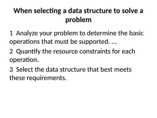 When selecting a data structure to solve a
problem
1 Analyze your problem to determine the basic
operations that must be supported. ...
2 Quantify the resource constraints for each
operation.
3 Select the data structure that best meets
these requirements.
 