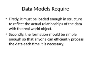 Data Models Require
• Firstly, it must be loaded enough in structure
to reflect the actual relationships of the data
with the real world object.
• Secondly, the formation should be simple
enough so that anyone can efficiently process
the data each time it is necessary.
 