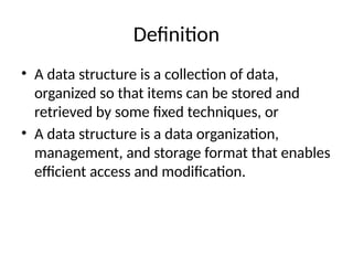 Definition
• A data structure is a collection of data,
organized so that items can be stored and
retrieved by some fixed techniques, or
• A data structure is a data organization,
management, and storage format that enables
efficient access and modification.
 