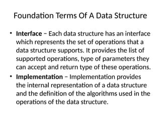 Foundation Terms Of A Data Structure
• Interface − Each data structure has an interface
which represents the set of operations that a
data structure supports. It provides the list of
supported operations, type of parameters they
can accept and return type of these operations.
• Implementation − Implementation provides
the internal representation of a data structure
and the definition of the algorithms used in the
operations of the data structure.
 