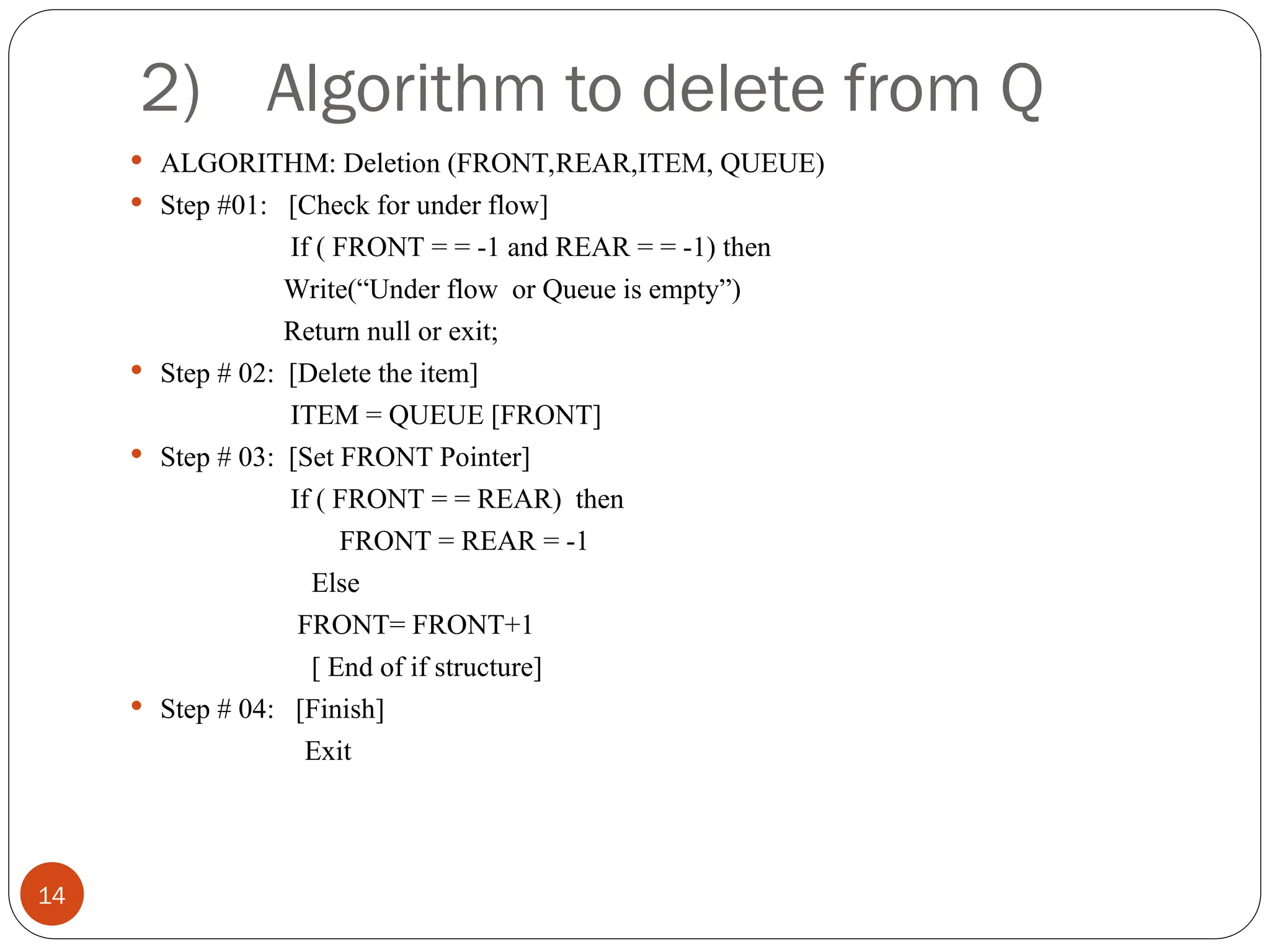 2) Algorithm to delete from Q  ALGORITHM: Deletion (FRONT,REAR,ITEM, QUEUE)  Step #01: [Check for under flow] If ( FRONT = = -1 and REAR = = -1) then Write(“Under flow or Queue is empty”) Return null or exit;  Step # 02: [Delete the item] ITEM = QUEUE [FRONT]  Step # 03: [Set FRONT Pointer] If ( FRONT = = REAR) then FRONT = REAR = -1 Else FRONT= FRONT+1 [ End of if structure]  Step # 04: [Finish] Exit 14 