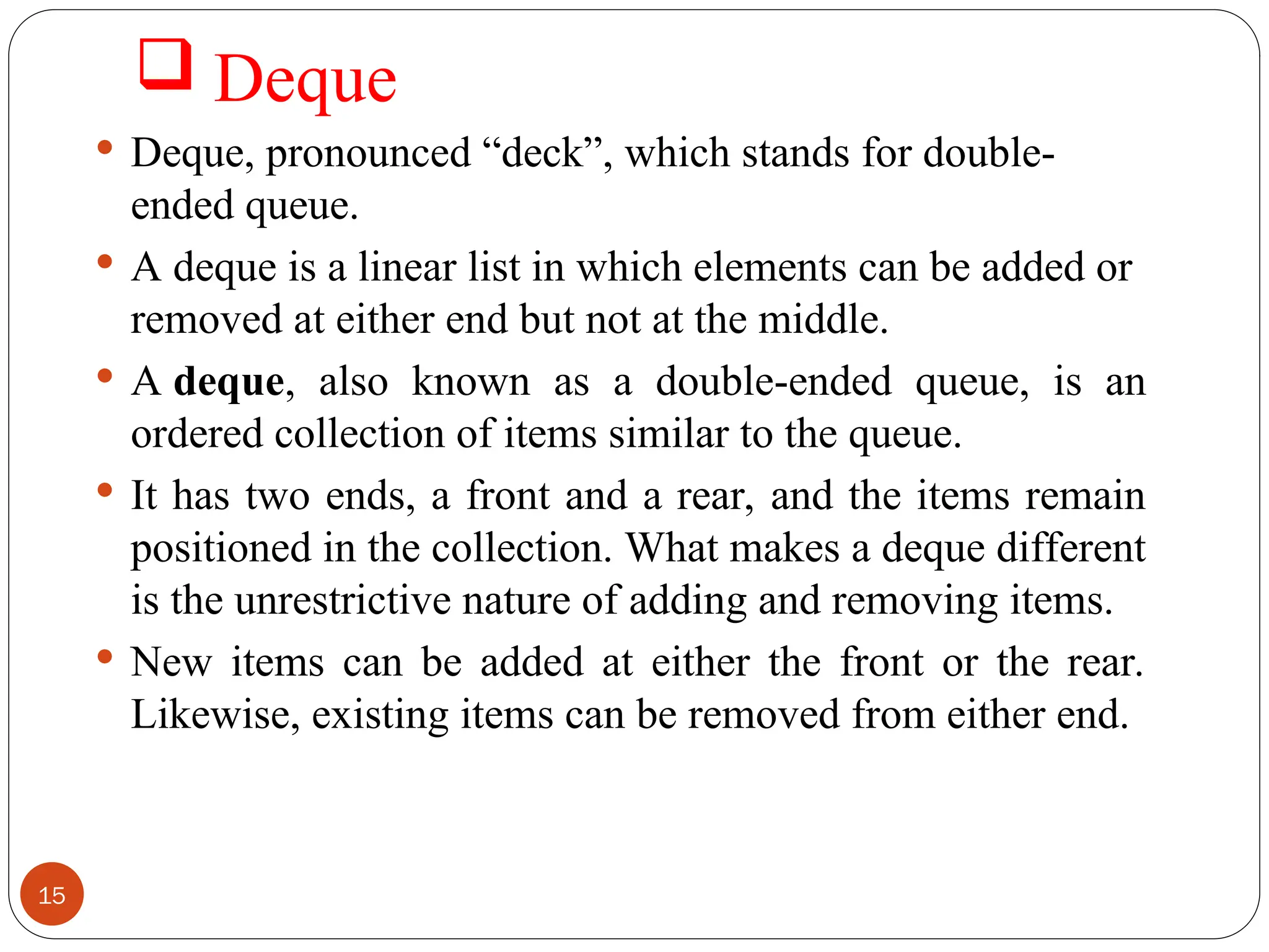  Deque  Deque, pronounced “deck”, which stands for double- ended queue.  A deque is a linear list in which elements can be added or removed at either end but not at the middle.  A deque, also known as a double-ended queue, is an ordered collection of items similar to the queue.  It has two ends, a front and a rear, and the items remain positioned in the collection. What makes a deque different is the unrestrictive nature of adding and removing items.  New items can be added at either the front or the rear. Likewise, existing items can be removed from either end. 15 
