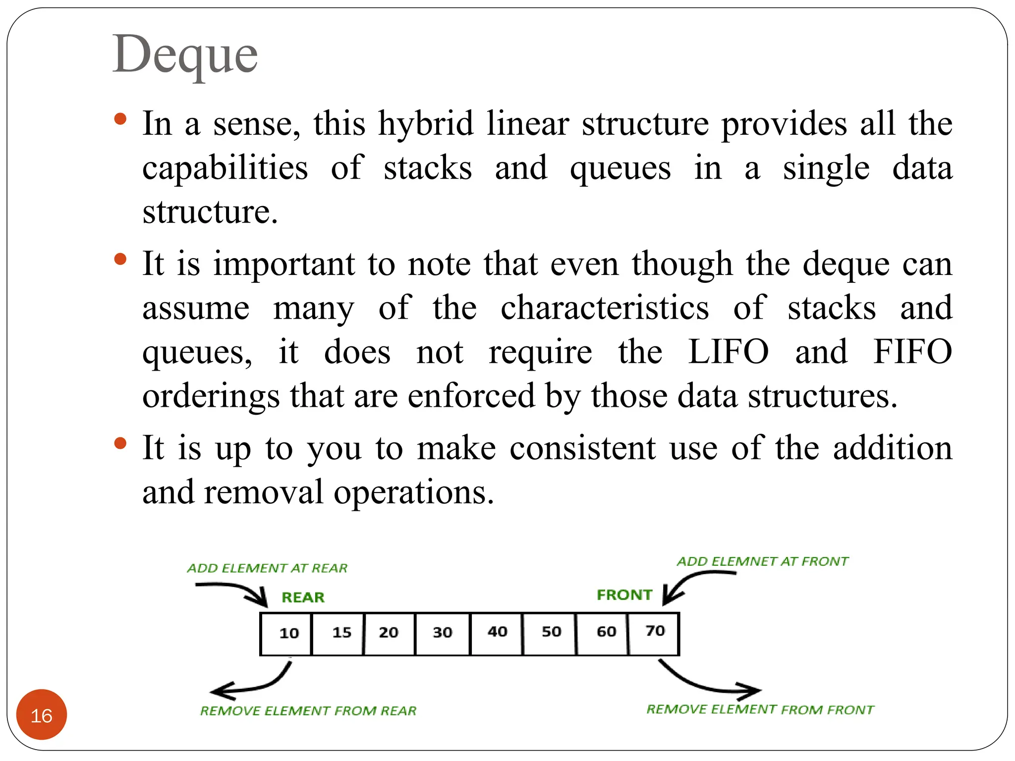 Deque  In a sense, this hybrid linear structure provides all the capabilities of stacks and queues in a single data structure.  It is important to note that even though the deque can assume many of the characteristics of stacks and queues, it does not require the LIFO and FIFO orderings that are enforced by those data structures.  It is up to you to make consistent use of the addition and removal operations. 16 