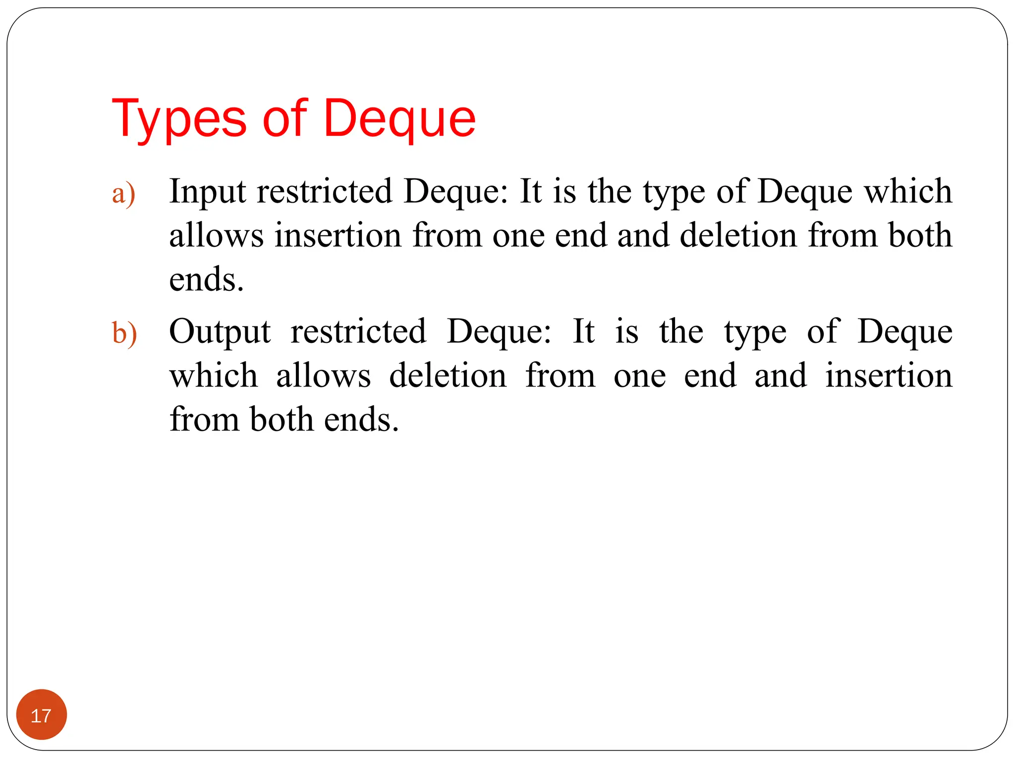 Types of Deque a) Input restricted Deque: It is the type of Deque which allows insertion from one end and deletion from both ends. b) Output restricted Deque: It is the type of Deque which allows deletion from one end and insertion from both ends. 17 