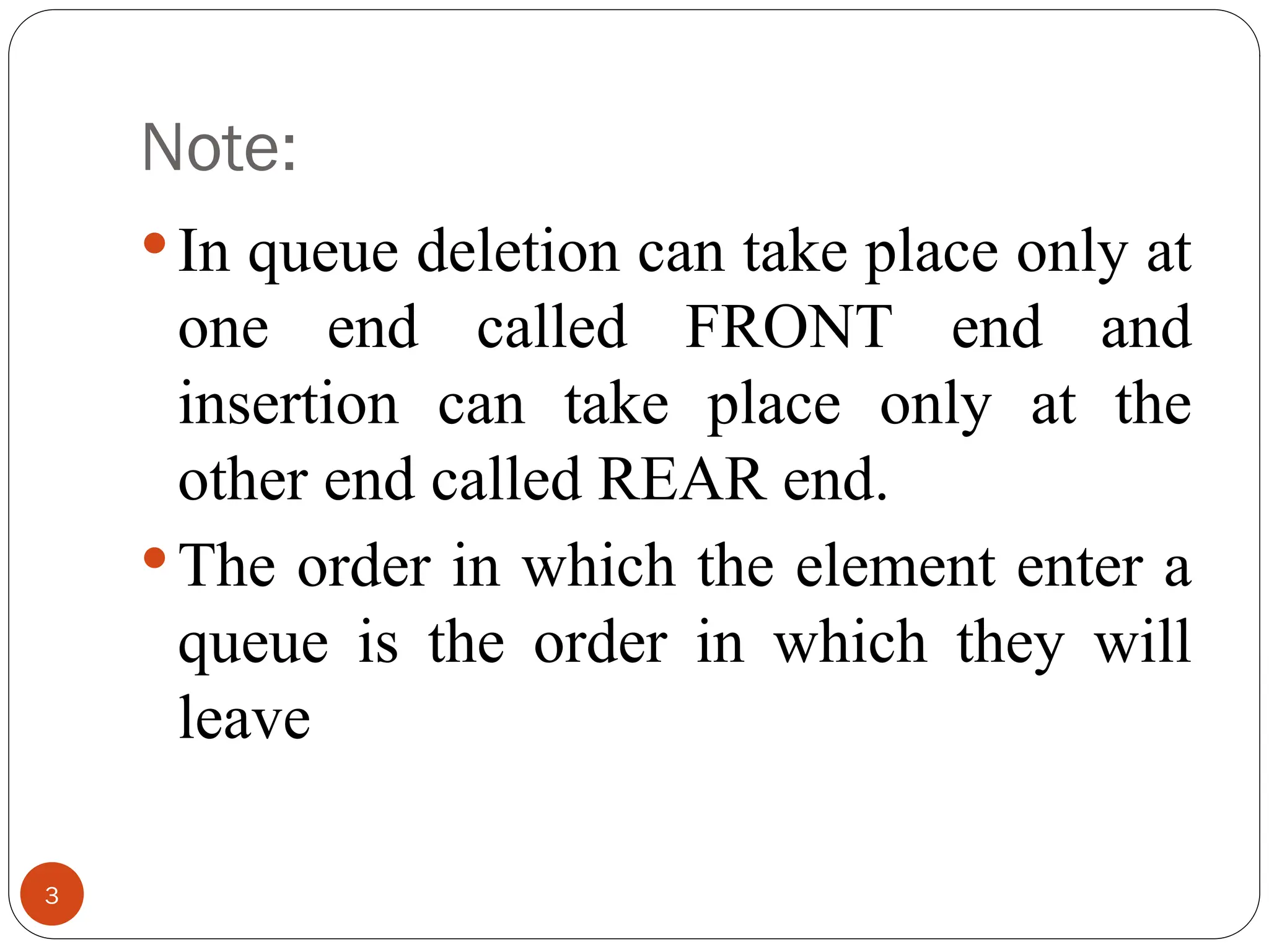 Note: In queue deletion can take place only at one end called FRONT end and insertion can take place only at the other end called REAR end. The order in which the element enter a queue is the order in which they will leave 3 