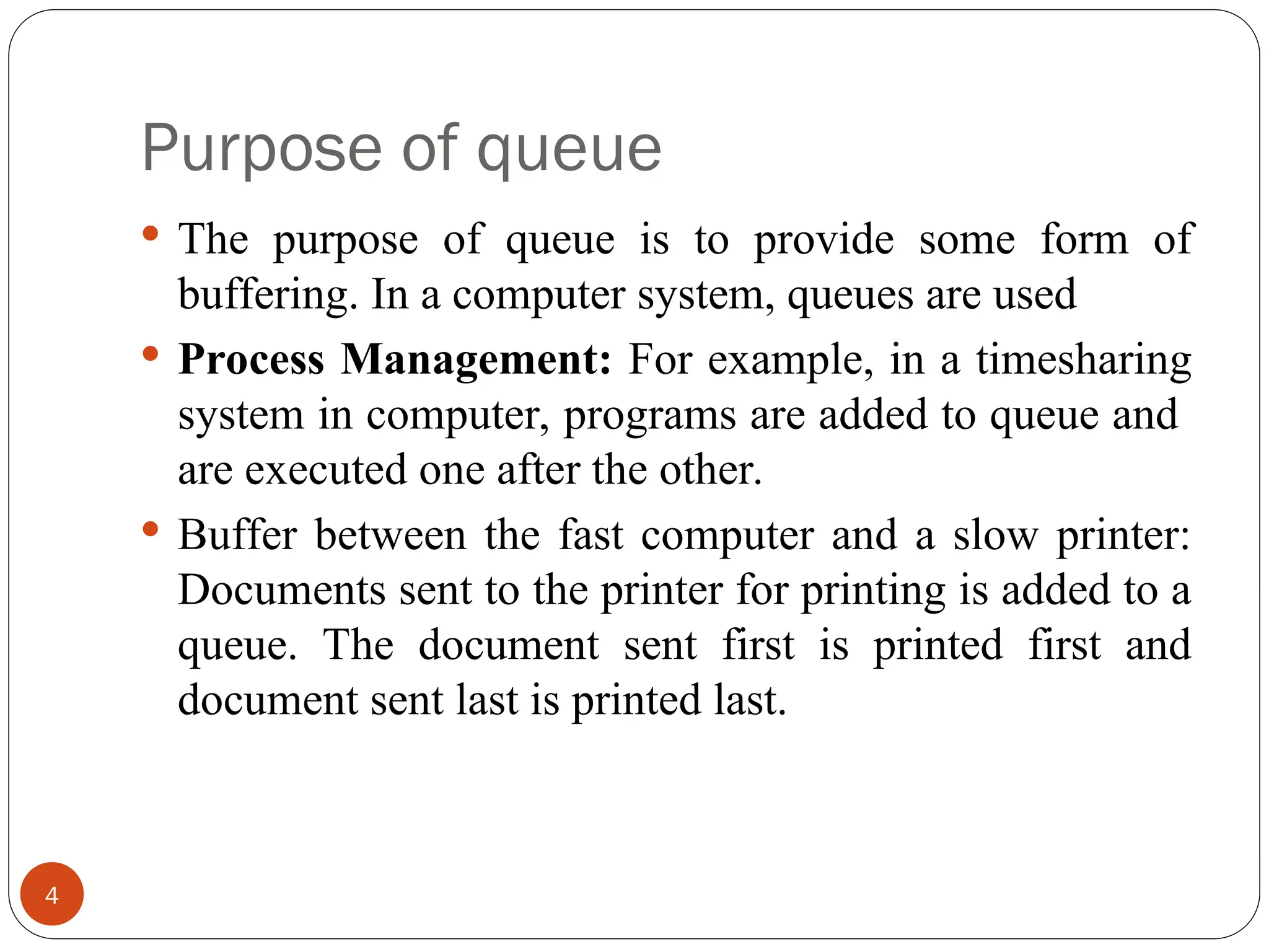 Purpose of queue 4  The purpose of queue is to provide some form of buffering. In a computer system, queues are used  Process Management: For example, in a timesharing system in computer, programs are added to queue and are executed one after the other.  Buffer between the fast computer and a slow printer: Documents sent to the printer for printing is added to a queue. The document sent first is printed first and document sent last is printed last. 