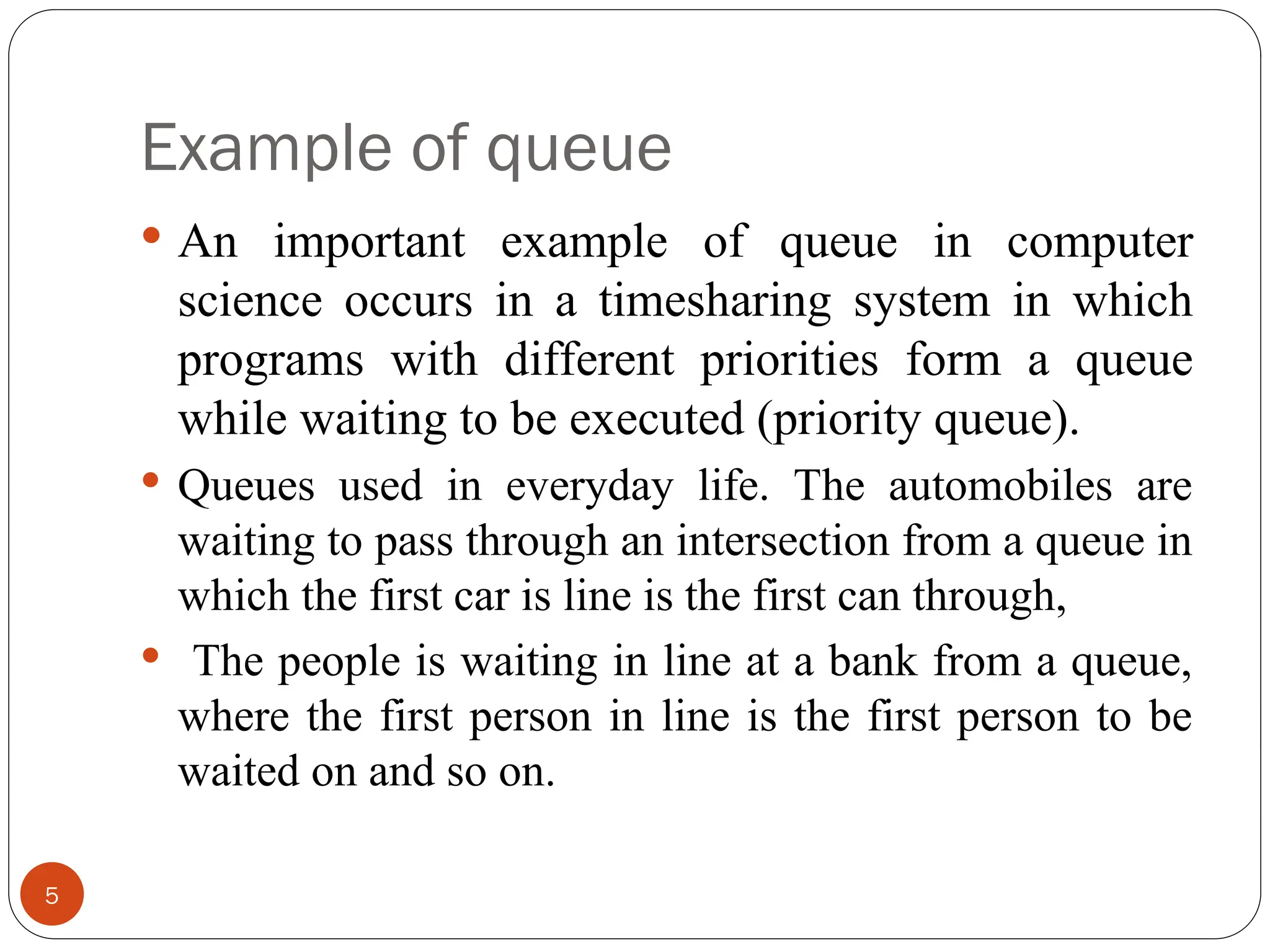 Example of queue  An important example of queue in computer science occurs in a timesharing system in which programs with different priorities form a queue while waiting to be executed (priority queue).  Queues used in everyday life. The automobiles are waiting to pass through an intersection from a queue in which the first car is line is the first can through,  The people is waiting in line at a bank from a queue, where the first person in line is the first person to be waited on and so on. 5 