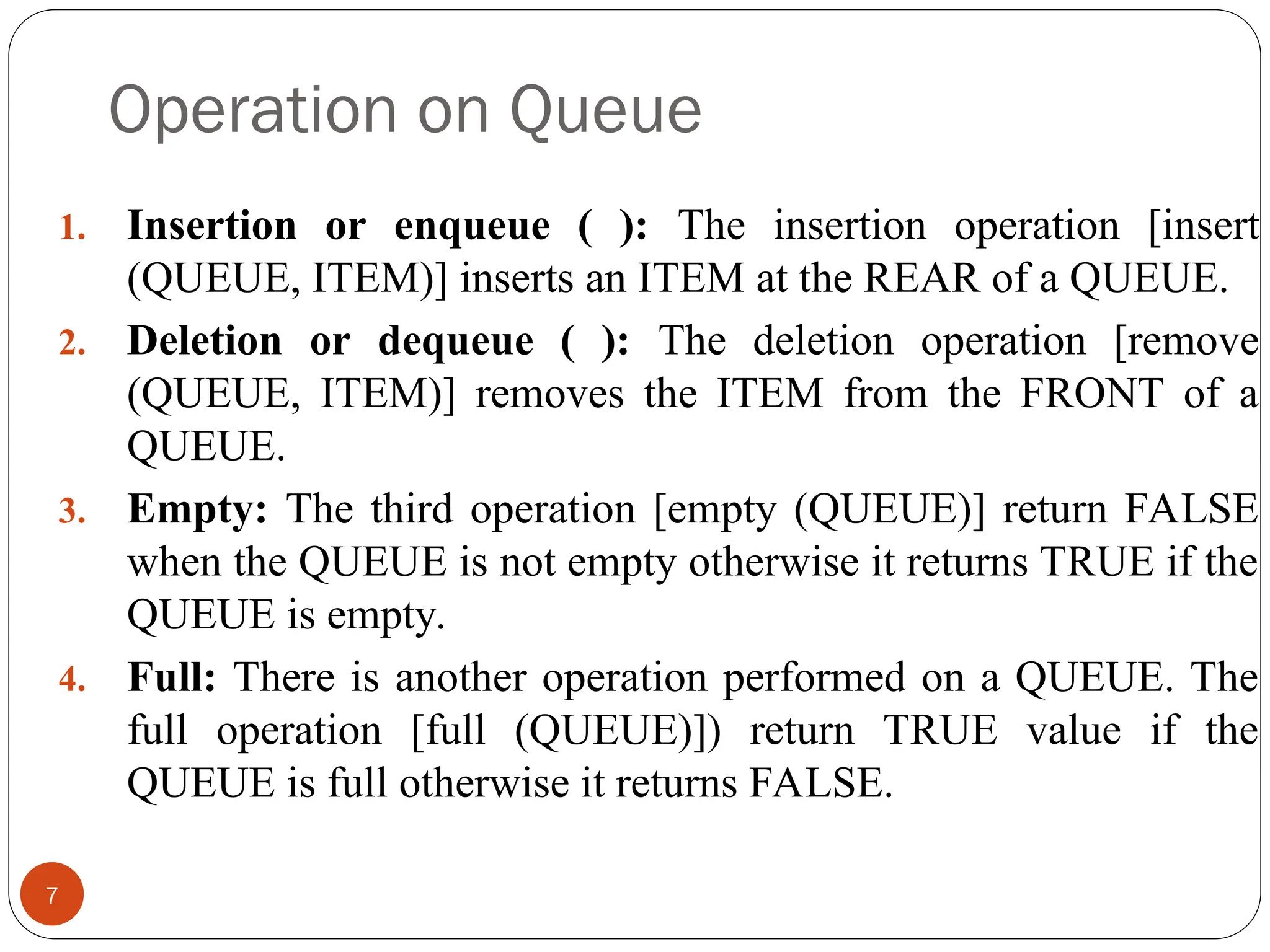 Operation on Queue 7 1. Insertion or enqueue ( ): The insertion operation [insert (QUEUE, ITEM)] inserts an ITEM at the REAR of a QUEUE. 2. Deletion or dequeue ( ): The deletion operation [remove (QUEUE, ITEM)] removes the ITEM from the FRONT of a QUEUE. 3. Empty: The third operation [empty (QUEUE)] return FALSE when the QUEUE is not empty otherwise it returns TRUE if the QUEUE is empty. 4. Full: There is another operation performed on a QUEUE. The full operation [full (QUEUE)]) return TRUE value if the QUEUE is full otherwise it returns FALSE. 