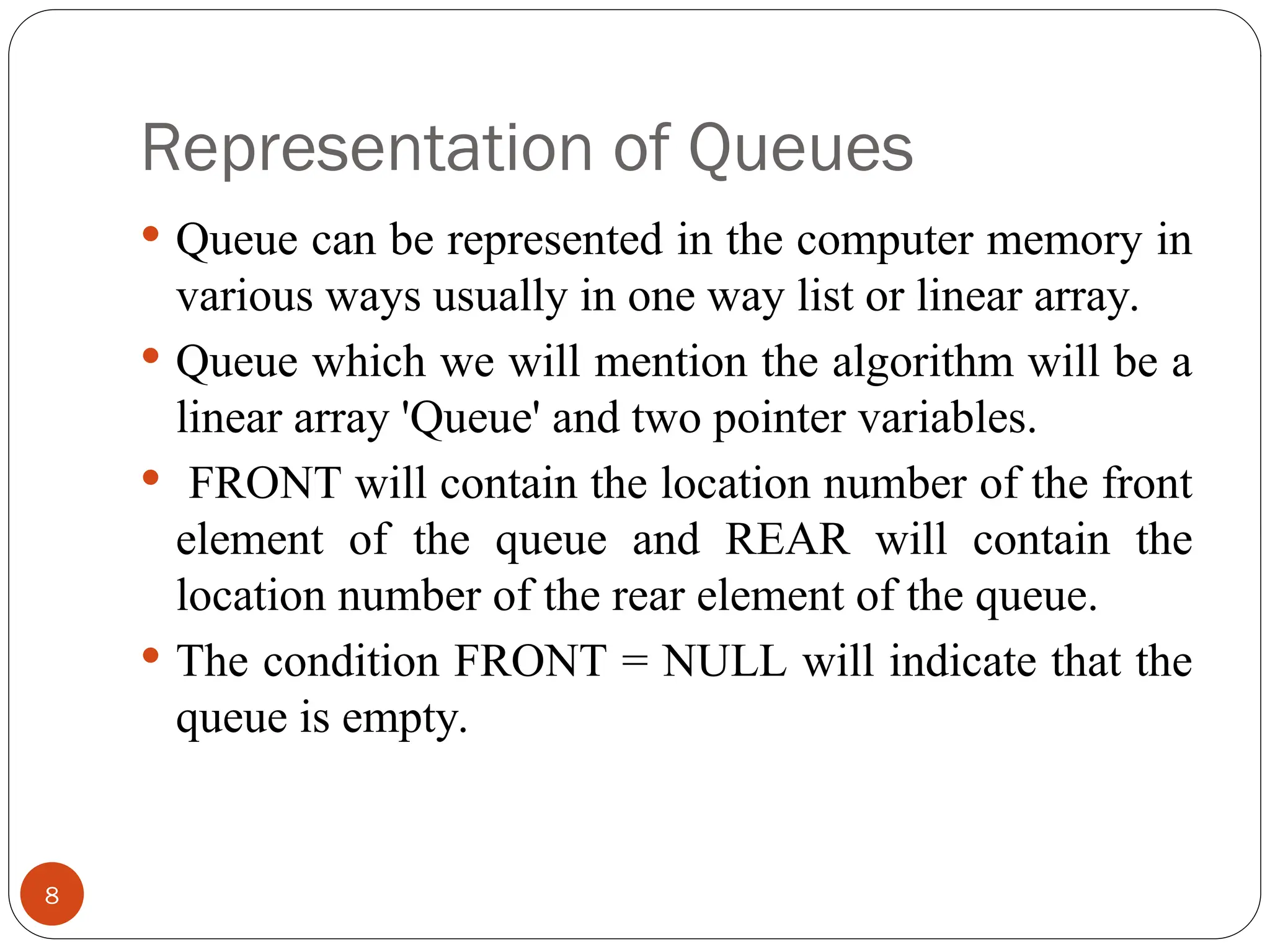 Representation of Queues  Queue can be represented in the computer memory in various ways usually in one way list or linear array.  Queue which we will mention the algorithm will be a linear array 'Queue' and two pointer variables.  FRONT will contain the location number of the front element of the queue and REAR will contain the location number of the rear element of the queue.  The condition FRONT = NULL will indicate that the queue is empty. 8 