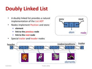 4/3/2015
Doubly Linked List
• A doubly linked list provides a natural
implementation of the List ADT
• Nodes implement Position and store:
• element
• link to the previous node
• link to the next node
• Special trailer and header nodes
prev next
elem
trailerheader nodes/positions
elements
node
Prabhu Mike
 