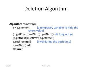 Prabhu Mike
Deletion Algorithm
Algorithm remove(p):
t = p.element {a temporary variable to hold the
return value}
(p.getPrev()).setNext(p.getNext()) {linking out p}
(p.getNext()).setPrev(p.getPrev())
p.setPrev(null) {invalidating the position p}
p.setNext(null)
return t
4/3/2015
 