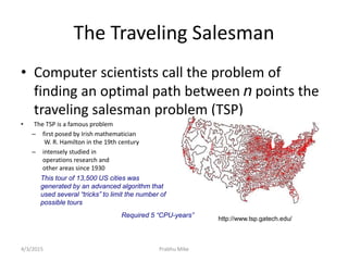 The Traveling Salesman
• Computer scientists call the problem of
finding an optimal path between n points the
traveling salesman problem (TSP)
• The TSP is a famous problem
– first posed by Irish mathematician
W. R. Hamilton in the 19th century
– intensely studied in
operations research and
other areas since 1930
This tour of 13,500 US cities was
generated by an advanced algorithm that
used several “tricks” to limit the number of
possible tours
http://www.tsp.gatech.edu/
Required 5 “CPU-years”
4/3/2015 Prabhu Mike
 