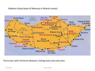 Find a tour with minimum distance, visiting every city only once
Madiera Island (west of Morocco in Atlantic ocean)
4/3/2015 Prabhu Mike
 