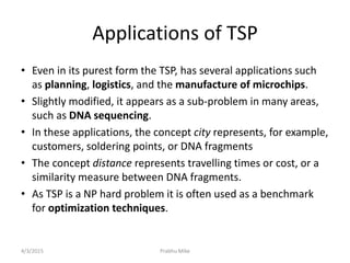 Applications of TSP
• Even in its purest form the TSP, has several applications such
as planning, logistics, and the manufacture of microchips.
• Slightly modified, it appears as a sub-problem in many areas,
such as DNA sequencing.
• In these applications, the concept city represents, for example,
customers, soldering points, or DNA fragments
• The concept distance represents travelling times or cost, or a
similarity measure between DNA fragments.
• As TSP is a NP hard problem it is often used as a benchmark
for optimization techniques.
4/3/2015 Prabhu Mike
 