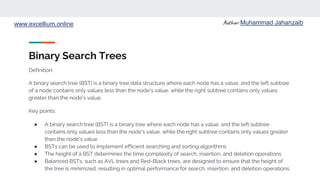 Author: Muhammad Jahanzaib
www.excellium.online
Binary Search Trees
A binary search tree (BST) is a binary tree data structure where each node has a value, and the left subtree
of a node contains only values less than the node's value, while the right subtree contains only values
greater than the node's value.
Key points:
● A binary search tree (BST) is a binary tree where each node has a value, and the left subtree
contains only values less than the node's value, while the right subtree contains only values greater
than the node's value
● BSTs can be used to implement efficient searching and sorting algorithms
● The height of a BST determines the time complexity of search, insertion, and deletion operations
● Balanced BSTs, such as AVL trees and Red-Black trees, are designed to ensure that the height of
the tree is minimized, resulting in optimal performance for search, insertion, and deletion operations
Definition:
 