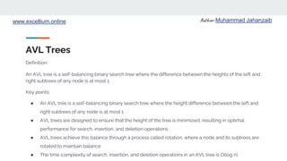 Author: Muhammad Jahanzaib
www.excellium.online
AVL Trees
An AVL tree is a self-balancing binary search tree where the difference between the heights of the left and
right subtrees of any node is at most 1.
Key points:
● An AVL tree is a self-balancing binary search tree where the height difference between the left and
right subtrees of any node is at most 1
● AVL trees are designed to ensure that the height of the tree is minimized, resulting in optimal
performance for search, insertion, and deletion operations
● AVL trees achieve this balance through a process called rotation, where a node and its subtrees are
rotated to maintain balance
● The time complexity of search, insertion, and deletion operations in an AVL tree is O(log n)
Definition:
 