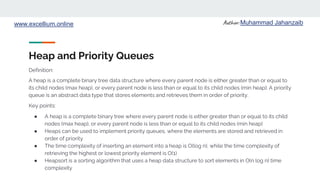 Author: Muhammad Jahanzaib
www.excellium.online
Heap and Priority Queues
A heap is a complete binary tree data structure where every parent node is either greater than or equal to
its child nodes (max heap), or every parent node is less than or equal to its child nodes (min heap). A priority
queue is an abstract data type that stores elements and retrieves them in order of priority.
Key points:
● A heap is a complete binary tree where every parent node is either greater than or equal to its child
nodes (max heap), or every parent node is less than or equal to its child nodes (min heap)
● Heaps can be used to implement priority queues, where the elements are stored and retrieved in
order of priority
● The time complexity of inserting an element into a heap is O(log n), while the time complexity of
retrieving the highest or lowest priority element is O(1)
● Heapsort is a sorting algorithm that uses a heap data structure to sort elements in O(n log n) time
complexity
Definition:
 