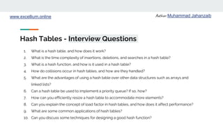 Author: Muhammad Jahanzaib
www.excellium.online
Hash Tables - Interview Questions
1. What is a hash table, and how does it work?
2. What is the time complexity of insertions, deletions, and searches in a hash table?
3. What is a hash function, and how is it used in a hash table?
4. How do collisions occur in hash tables, and how are they handled?
5. What are the advantages of using a hash table over other data structures such as arrays and
linked lists?
6. Can a hash table be used to implement a priority queue? If so, how?
7. How can you efficiently resize a hash table to accommodate more elements?
8. Can you explain the concept of load factor in hash tables, and how does it affect performance?
9. What are some common applications of hash tables?
10. Can you discuss some techniques for designing a good hash function?
 