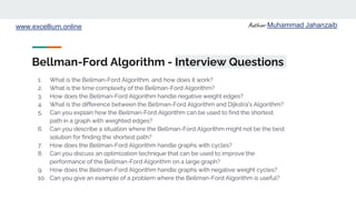 Author: Muhammad Jahanzaib
www.excellium.online
Bellman-Ford Algorithm - Interview Questions
1. What is the Bellman-Ford Algorithm, and how does it work?
2. What is the time complexity of the Bellman-Ford Algorithm?
3. How does the Bellman-Ford Algorithm handle negative weight edges?
4. What is the difference between the Bellman-Ford Algorithm and Dijkstra's Algorithm?
5. Can you explain how the Bellman-Ford Algorithm can be used to find the shortest
path in a graph with weighted edges?
6. Can you describe a situation where the Bellman-Ford Algorithm might not be the best
solution for finding the shortest path?
7. How does the Bellman-Ford Algorithm handle graphs with cycles?
8. Can you discuss an optimization technique that can be used to improve the
performance of the Bellman-Ford Algorithm on a large graph?
9. How does the Bellman-Ford Algorithm handle graphs with negative weight cycles?
10. Can you give an example of a problem where the Bellman-Ford Algorithm is useful?
 