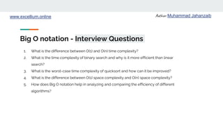 Author: Muhammad Jahanzaib
www.excellium.online
Big O notation - Interview Questions
1. What is the difference between O(1) and O(n) time complexity?
2. What is the time complexity of binary search and why is it more efficient than linear
search?
3. What is the worst-case time complexity of quicksort and how can it be improved?
4. What is the difference between O(1) space complexity and O(n) space complexity?
5. How does Big O notation help in analyzing and comparing the efficiency of different
algorithms?
 