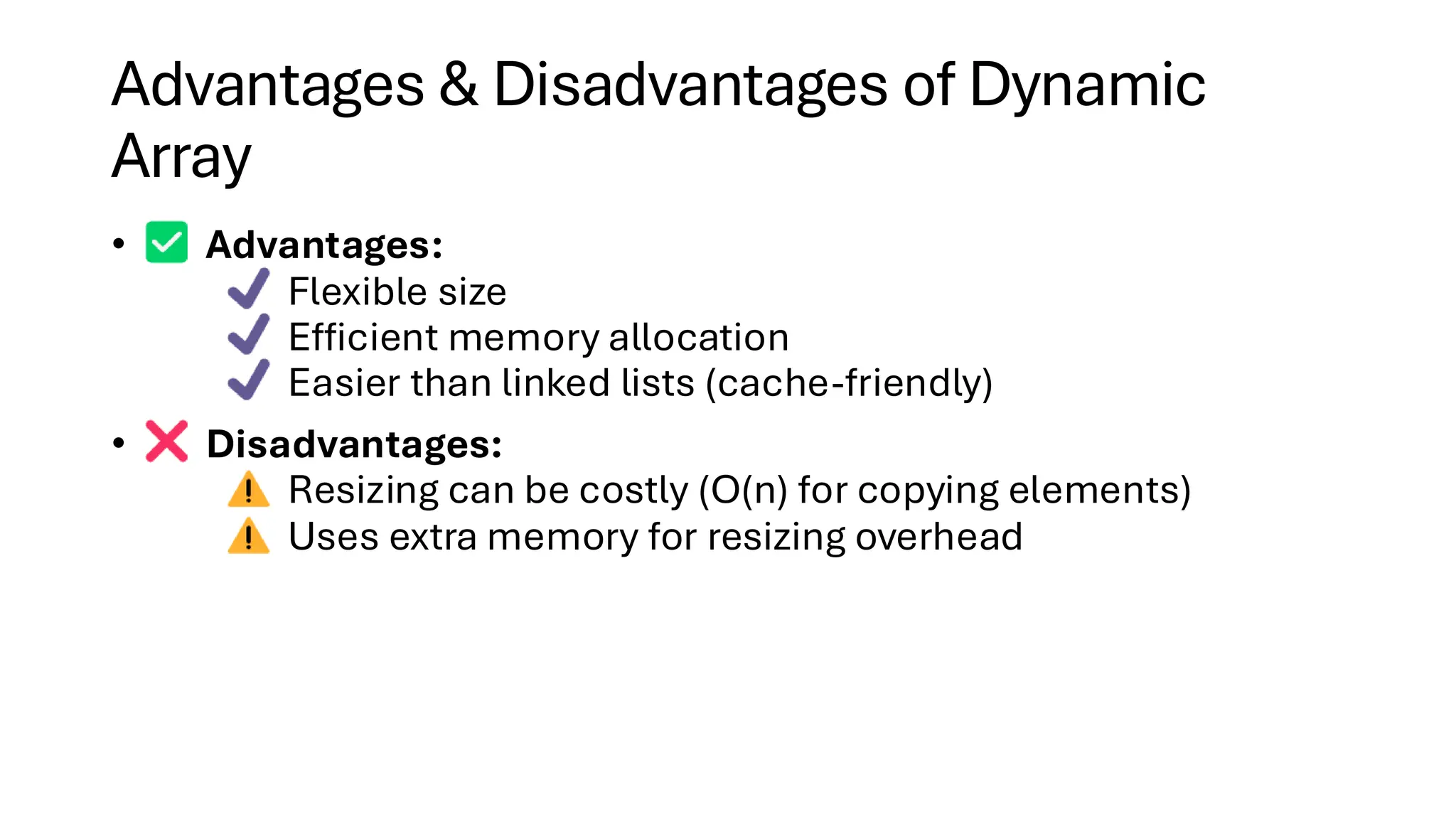 Advantages & Disadvantages of Dynamic Array • Advantages: Flexible size Efficient memory allocation Easier than linked lists (cache-friendly) • Disadvantages: Resizing can be costly (O(n) for copying elements) Uses extra memory for resizing overhead 