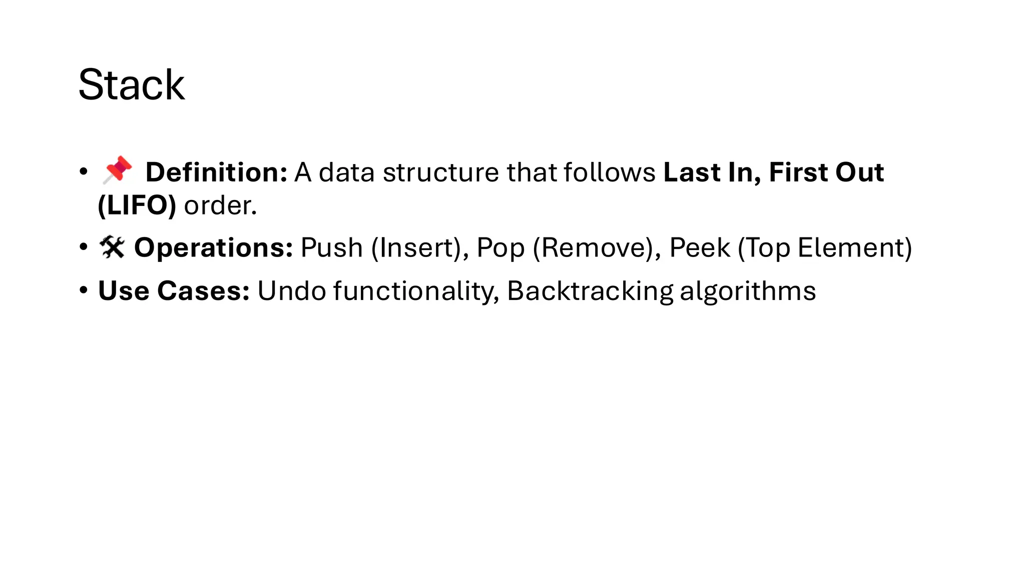 Stack • Definition: A data structure that follows Last In, First Out (LIFO) order. • Operations: Push (Insert), Pop (Remove), Peek (Top Element) • Use Cases: Undo functionality, Backtracking algorithms 