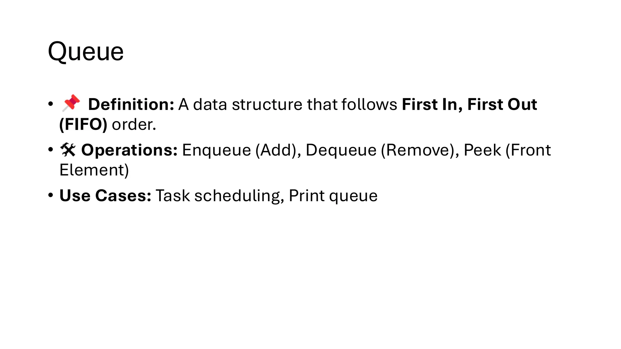 Queue • Definition: A data structure that follows First In, First Out (FIFO) order. • Operations: Enqueue (Add), Dequeue (Remove), Peek (Front Element) • Use Cases: Task scheduling, Print queue 