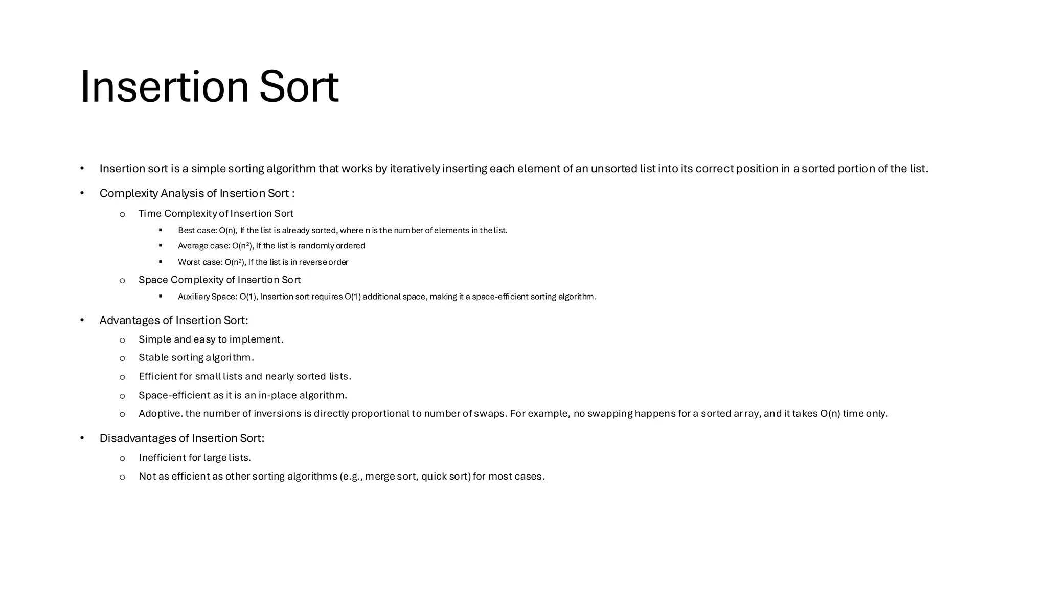 Insertion Sort • Insertion sort is a simplesorting algorithm that works by iteratively inserting each element of an unsorted listinto its correctposition in asorted portion of the list. • Complexity Analysis of Insertion Sort : o Time Complexity of Insertion Sort ▪ Best case: O(n), If the list is already sorted, where n is the number of elements in thelist. ▪ Average case: O(n2), If the list is randomly ordered ▪ Worst case: O(n2), If the list is in reverseorder o Space Complexity of Insertion Sort ▪ Auxiliary Space: O(1), Insertion sort requires O(1) additional space, making it a space-efficient sorting algorithm. • Advantages of Insertion Sort: o Simple and easy to implement. o Stable sorting algorithm. o Efficient for small lists and nearly sorted lists. o Space-efficient as it is an in-place algorithm. o Adoptive. the number of inversions is directly proportional to number of swaps. For example, no swapping happens for a sorted array, and it takes O(n) time only. • Disadvantages of Insertion Sort: o Inefficient for large lists. o Not as efficient as other sorting algorithms (e.g., merge sort, quick sort) for most cases. 