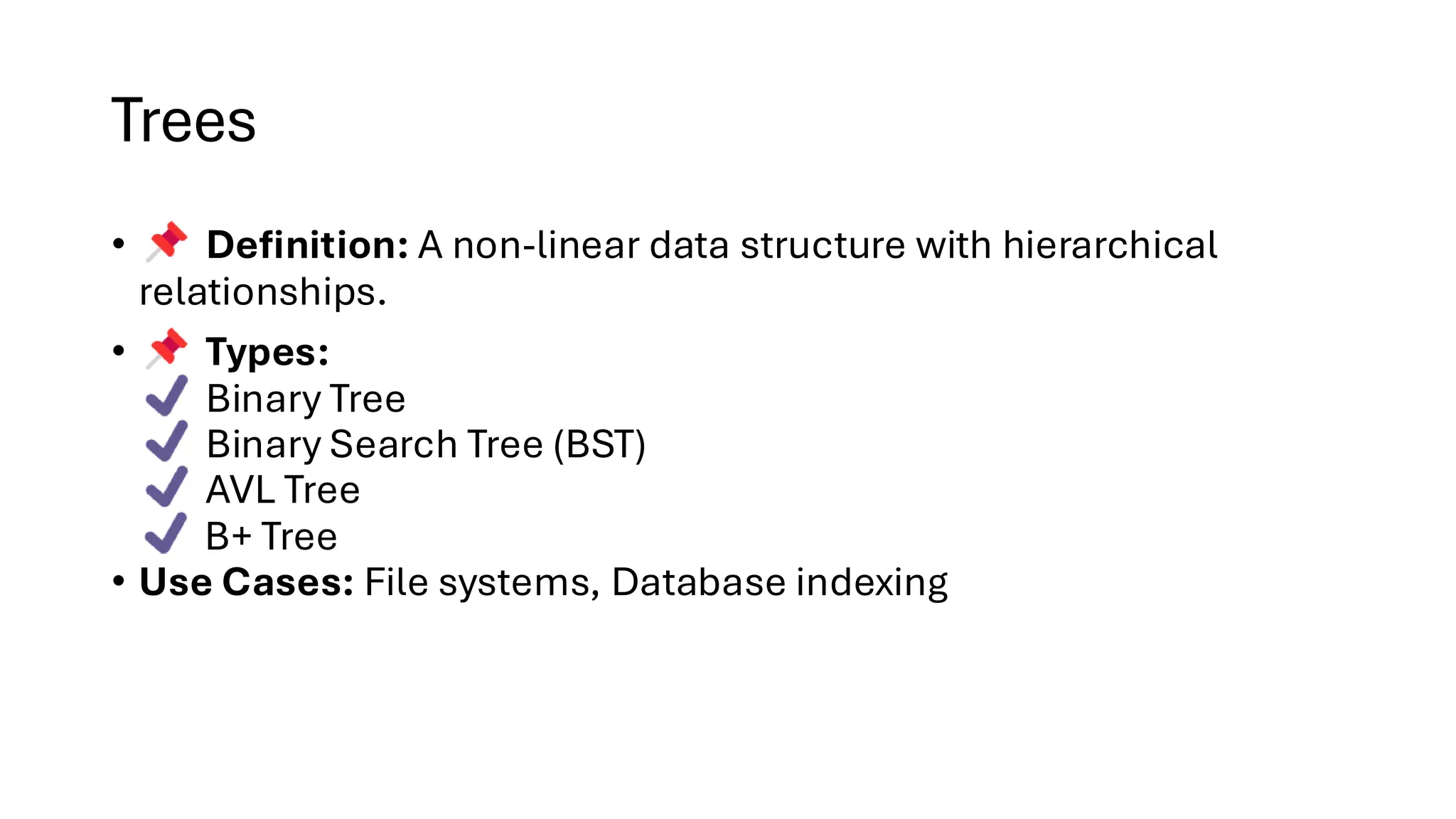 Trees • Definition: A non-linear data structure with hierarchical relationships. • Types: Binary Tree Binary Search Tree (BST) AVL Tree B+ Tree • Use Cases: File systems, Database indexing 