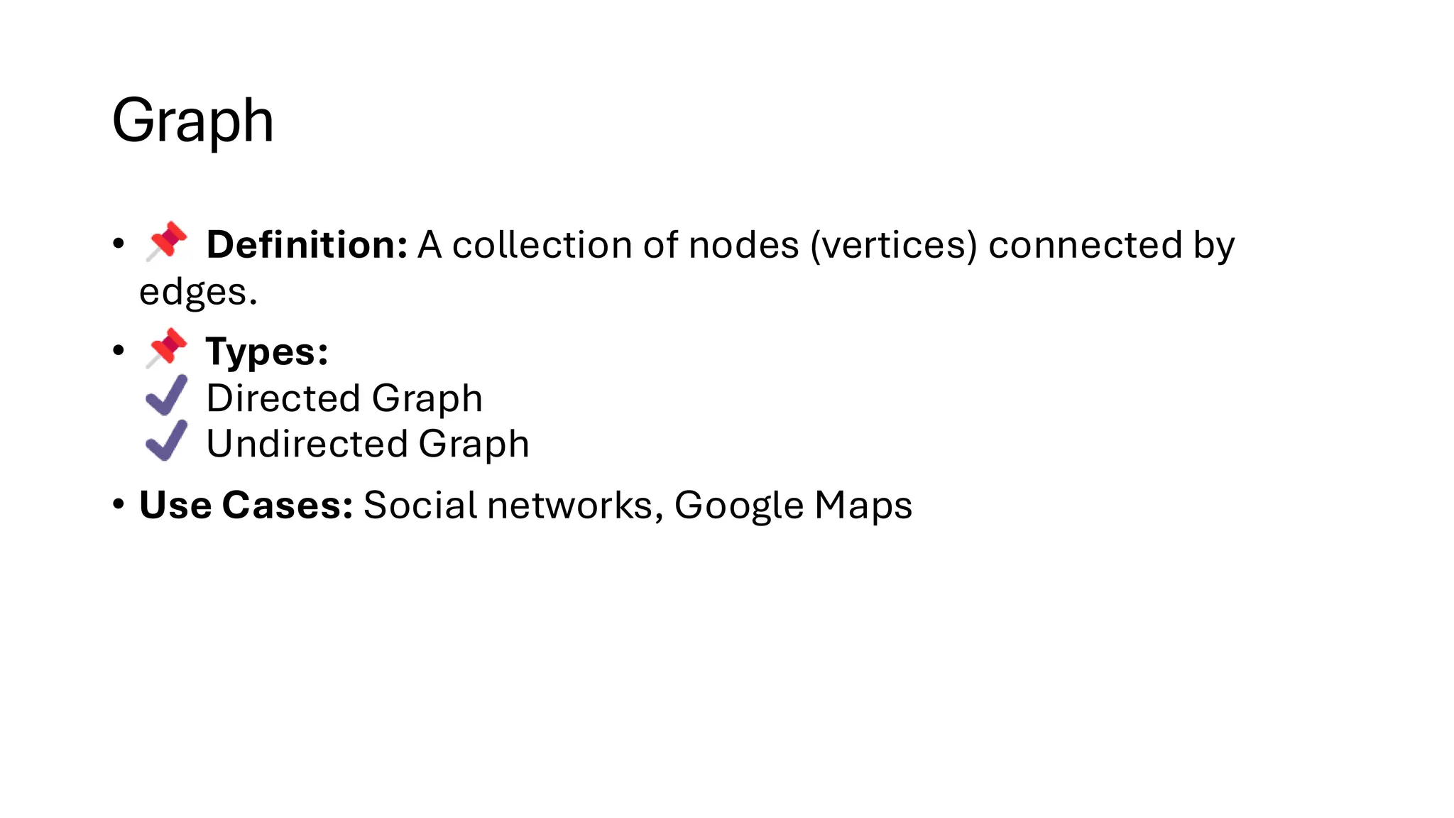 Graph • Definition: A collection of nodes (vertices) connected by edges. • Types: Directed Graph Undirected Graph • Use Cases: Social networks, Google Maps 