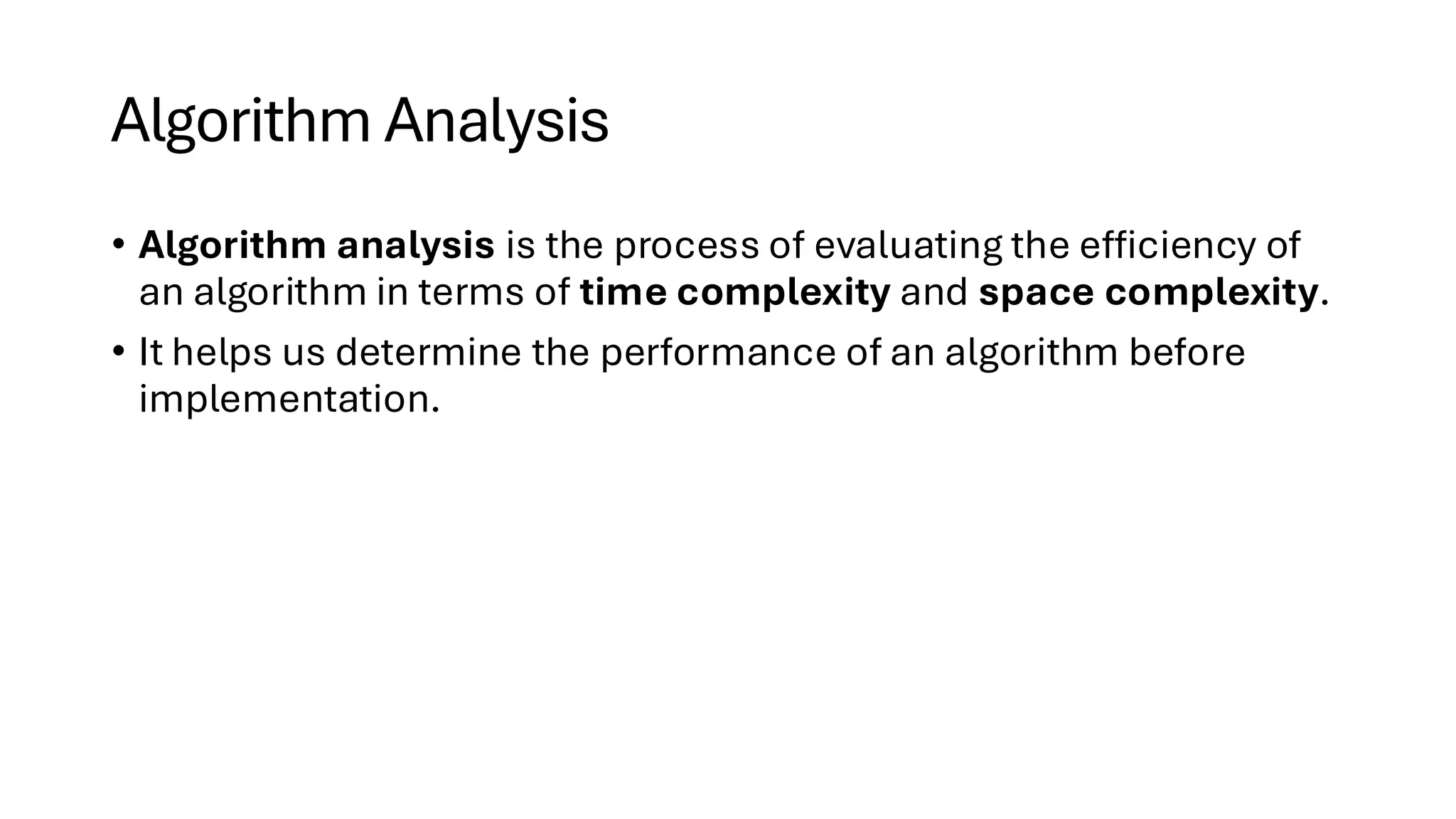 Algorithm Analysis • Algorithm analysis is the process of evaluating the efficiency of an algorithm in terms of time complexity and space complexity. • It helps us determine the performance of an algorithm before implementation. 