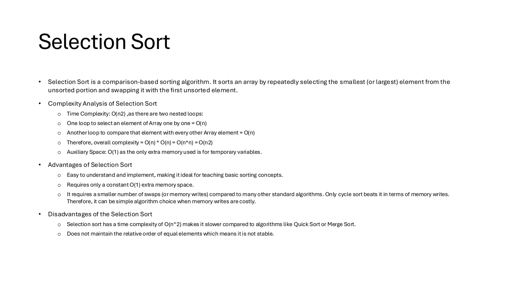 Selection Sort • Selection Sort is a comparison-based sorting algorithm. It sorts an array by repeatedly selecting the smallest (or largest) element from the unsorted portion and swapping it with the first unsorted element. • Complexity Analysis of Selection Sort o Time Complexity: O(n2) ,as thereare two nested loops: o One loop to selectan element of Array one by one = O(n) o Anotherloop to comparethat element with everyother Array element = O(n) o Therefore, overall complexity = O(n) * O(n) = O(n*n) =O(n2) o Auxiliary Space: O(1) as the only extra memoryused is for temporary variables. • Advantages of Selection Sort o Easy to understand and implement, making itideal for teaching basic sorting concepts. o Requires only a constantO(1) extra memoryspace. o It requires asmaller number of swaps (ormemory writes) compared to many other standard algorithms. Only cycle sort beats it in terms of memory writes. Therefore, it can besimplealgorithm choice when memory writes arecostly. • Disadvantages of the Selection Sort o Selection sort has a time complexity of O(n^2) makes it slower compared to algorithms like Quick Sort or Merge Sort. o Does not maintain the relativeorder of equalelements which means itis not stable. 