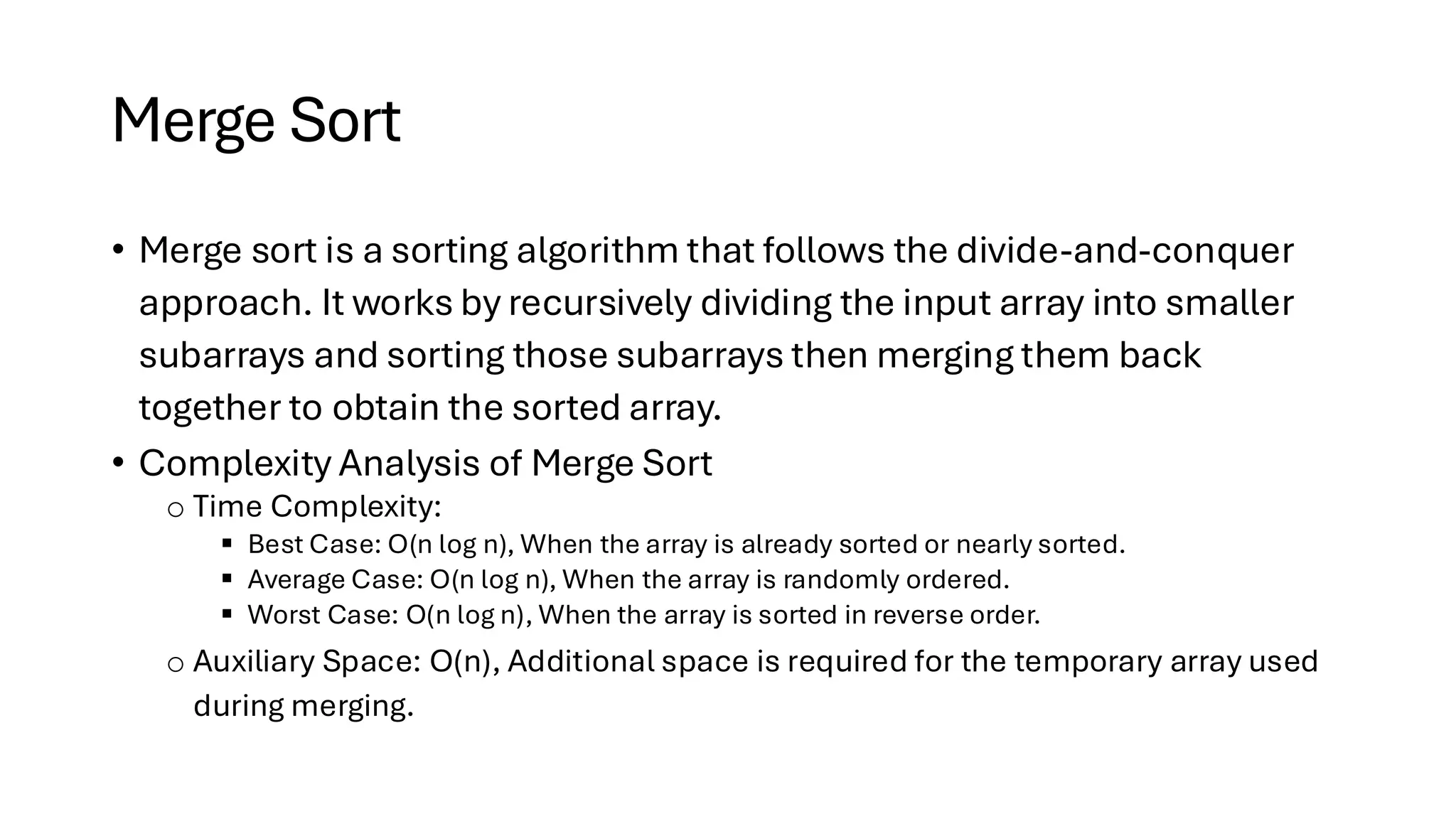 Merge Sort • Merge sort is a sorting algorithm that follows the divide-and-conquer approach. It works by recursively dividing the input array into smaller subarrays and sorting those subarrays then merging them back together to obtain the sorted array. • Complexity Analysis of Merge Sort o Time Complexity: ▪ Best Case: O(n log n), When the array is already sorted or nearly sorted. ▪ Average Case: O(n log n), When the array is randomly ordered. ▪ Worst Case: O(n log n), When the array is sorted in reverse order. o Auxiliary Space: O(n), Additional space is required for the temporary array used during merging. 