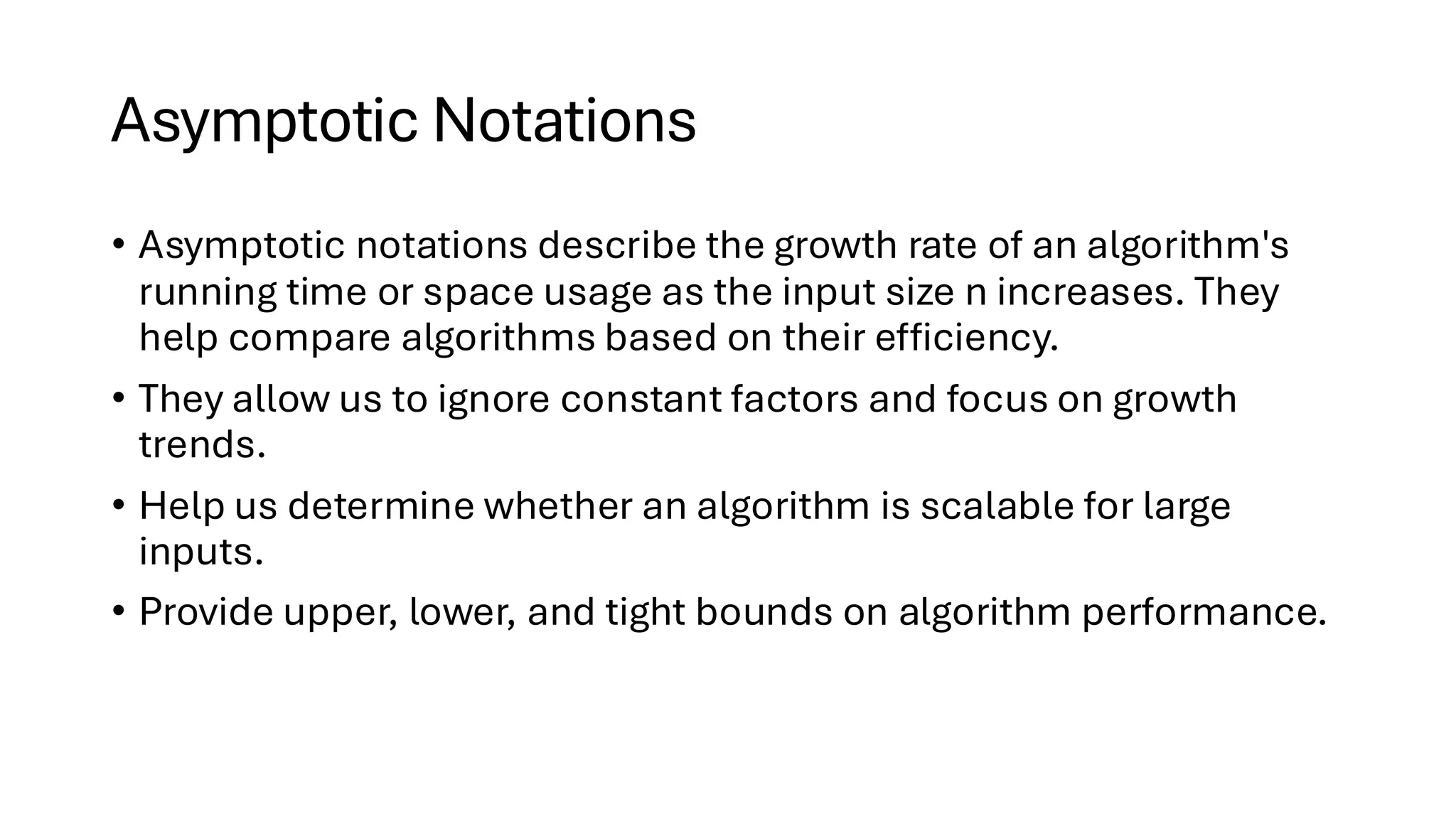 Asymptotic Notations • Asymptotic notations describe the growth rate of an algorithm's running time or space usage as the input size n increases. They help compare algorithms based on their efficiency. • They allow us to ignore constant factors and focus on growth trends. • Help us determine whether an algorithm is scalable for large inputs. • Provide upper, lower, and tight bounds on algorithm performance. 