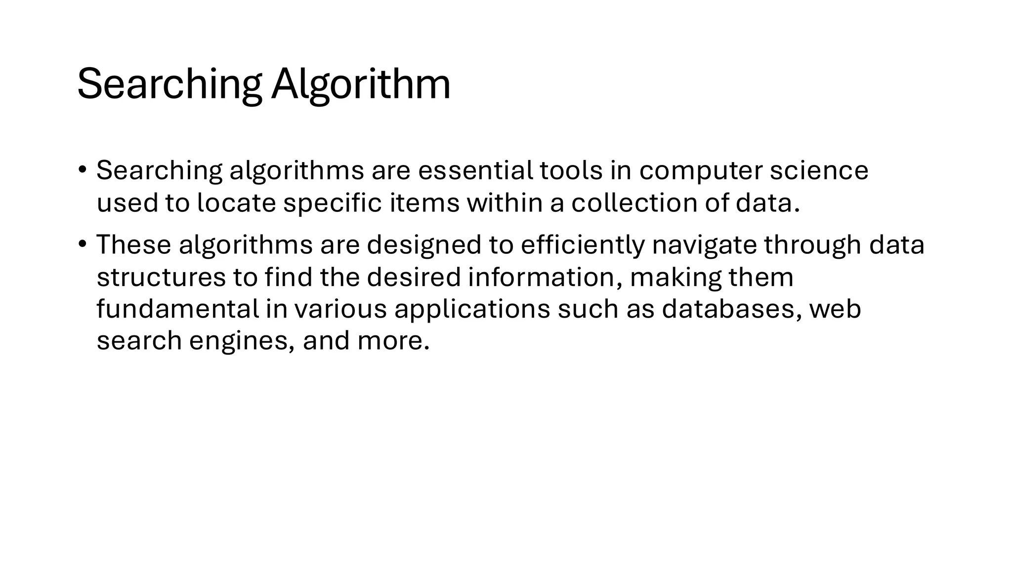 Searching Algorithm • Searching algorithms are essential tools in computer science used to locate specific items within a collection of data. • These algorithms are designed to efficiently navigate through data structures to find the desired information, making them fundamental in various applications such as databases, web search engines, and more. 