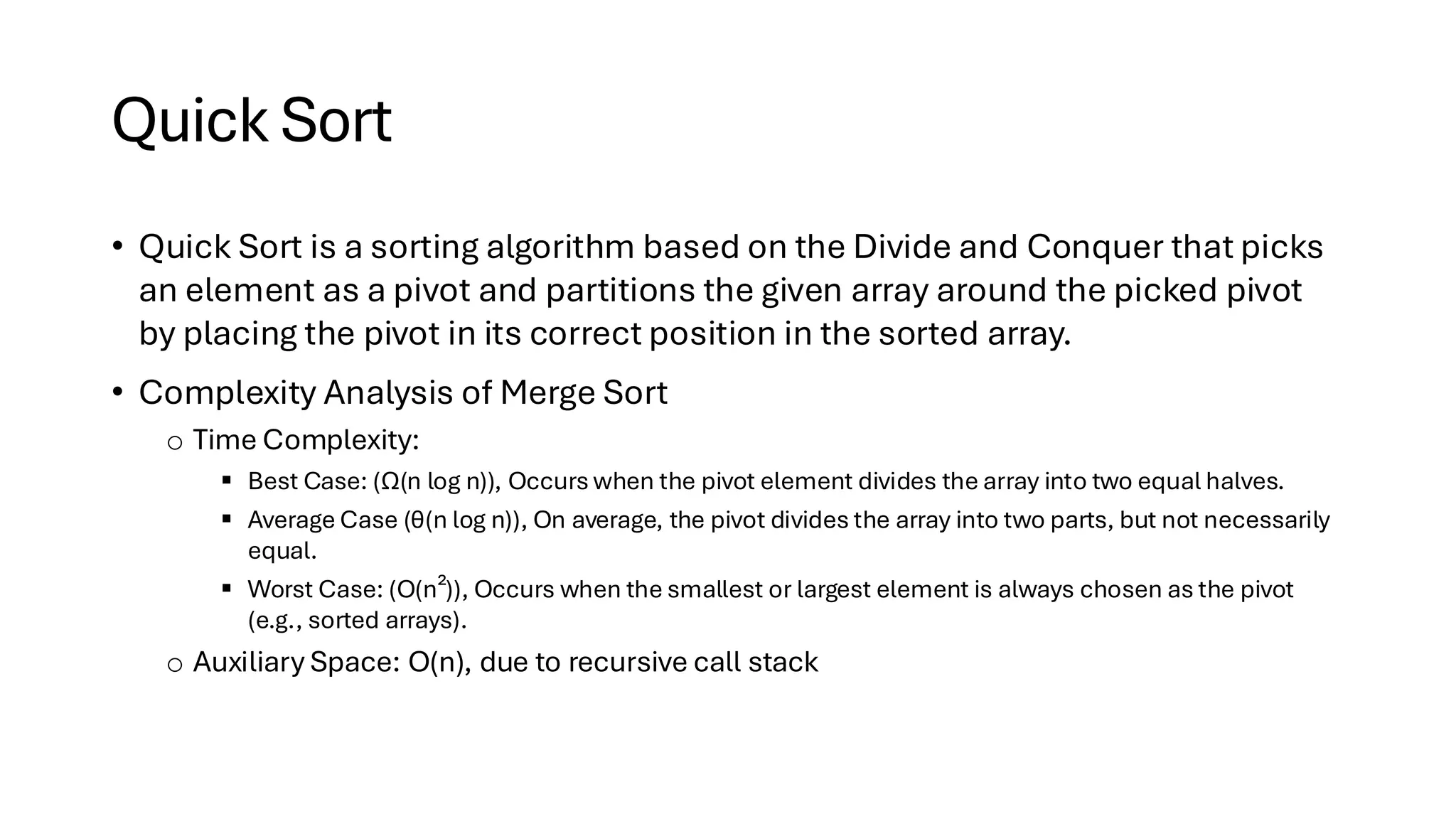 Quick Sort • Quick Sort is a sorting algorithm based on the Divide and Conquer that picks an element as a pivot and partitions the given array around the picked pivot by placing the pivot in its correct position in the sorted array. • Complexity Analysis of Merge Sort o Time Complexity: ▪ Best Case: (Ω(n log n)), Occurs when the pivot element divides the array into two equal halves. ▪ Average Case (θ(n log n)), On average, the pivot divides the array into two parts, but not necessarily equal. ▪ Worst Case: (O(n²)), Occurs when the smallest or largest element is always chosen as the pivot (e.g., sorted arrays). o Auxiliary Space: O(n), due to recursive call stack 
