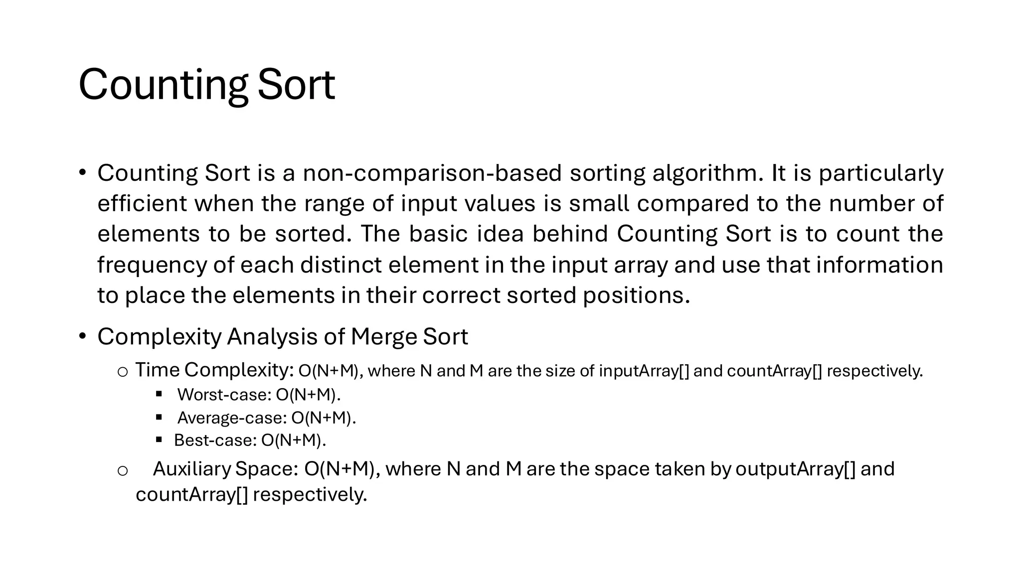Counting Sort • Counting Sort is a non-comparison-based sorting algorithm. It is particularly efficient when the range of input values is small compared to the number of elements to be sorted. The basic idea behind Counting Sort is to count the frequency of each distinct element in the input array and use that information to place the elements in their correct sorted positions. • Complexity Analysis of Merge Sort o Time Complexity: O(N+M), where N and M are the size of inputArray[] and countArray[] respectively. ▪ Worst-case: O(N+M). ▪ Average-case: O(N+M). ▪ Best-case: O(N+M). o Auxiliary Space: O(N+M), where N and M are the space taken by outputArray[] and countArray[] respectively. 