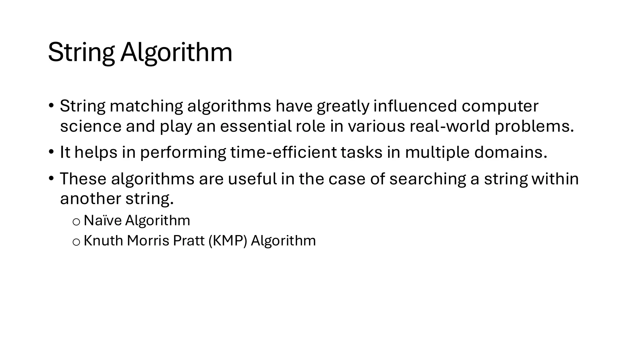 String Algorithm • String matching algorithms have greatly influenced computer science and play an essential role in various real-world problems. • It helps in performing time-efficient tasks in multiple domains. • These algorithms are useful in the case of searching a string within another string. o Naïve Algorithm o Knuth Morris Pratt (KMP) Algorithm 