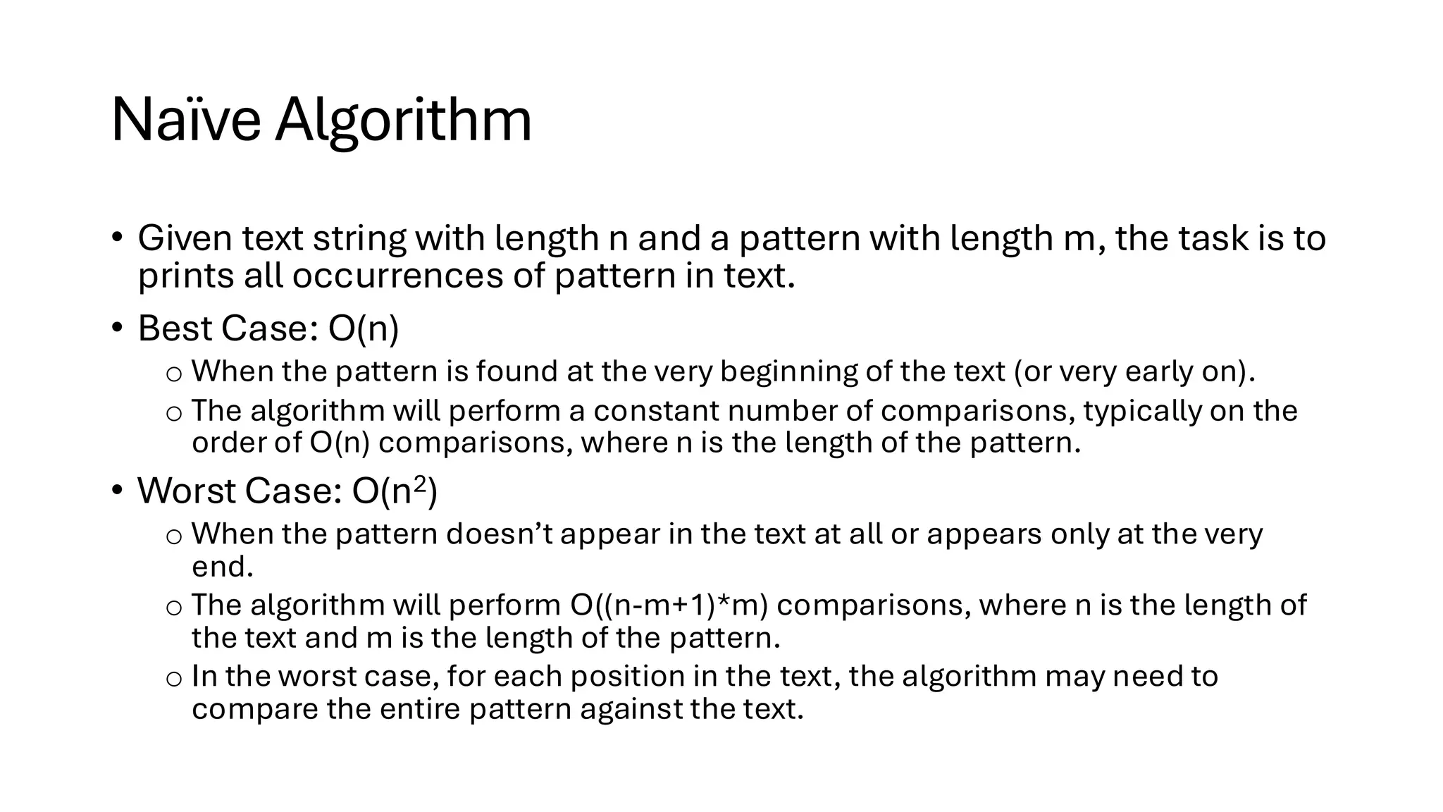 Naïve Algorithm • Given text string with length n and a pattern with length m, the task is to prints all occurrences of pattern in text. • Best Case: O(n) o When the pattern is found at the very beginning of the text (or very early on). o The algorithm will perform a constant number of comparisons, typically on the order of O(n) comparisons, where n is the length of the pattern. • Worst Case: O(n2) o When the pattern doesn’t appear in the text at all or appears only at the very end. o The algorithm will perform O((n-m+1)*m) comparisons, where n is the length of the text and m is the length of the pattern. o In the worst case, for each position in the text, the algorithm may need to compare the entire pattern against the text. 