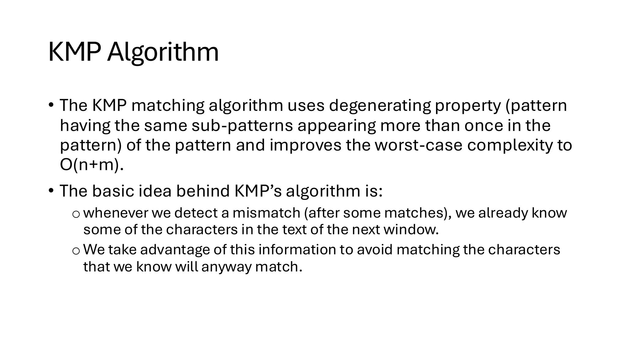 KMP Algorithm • The KMP matching algorithm uses degenerating property (pattern having the same sub-patterns appearing more than once in the pattern) of the pattern and improves the worst-case complexity to O(n+m). • The basic idea behind KMP’s algorithm is: owhenever we detect a mismatch (after some matches), we already know some of the characters in the text of the next window. o We take advantage of this information to avoid matching the characters that we know will anyway match. 