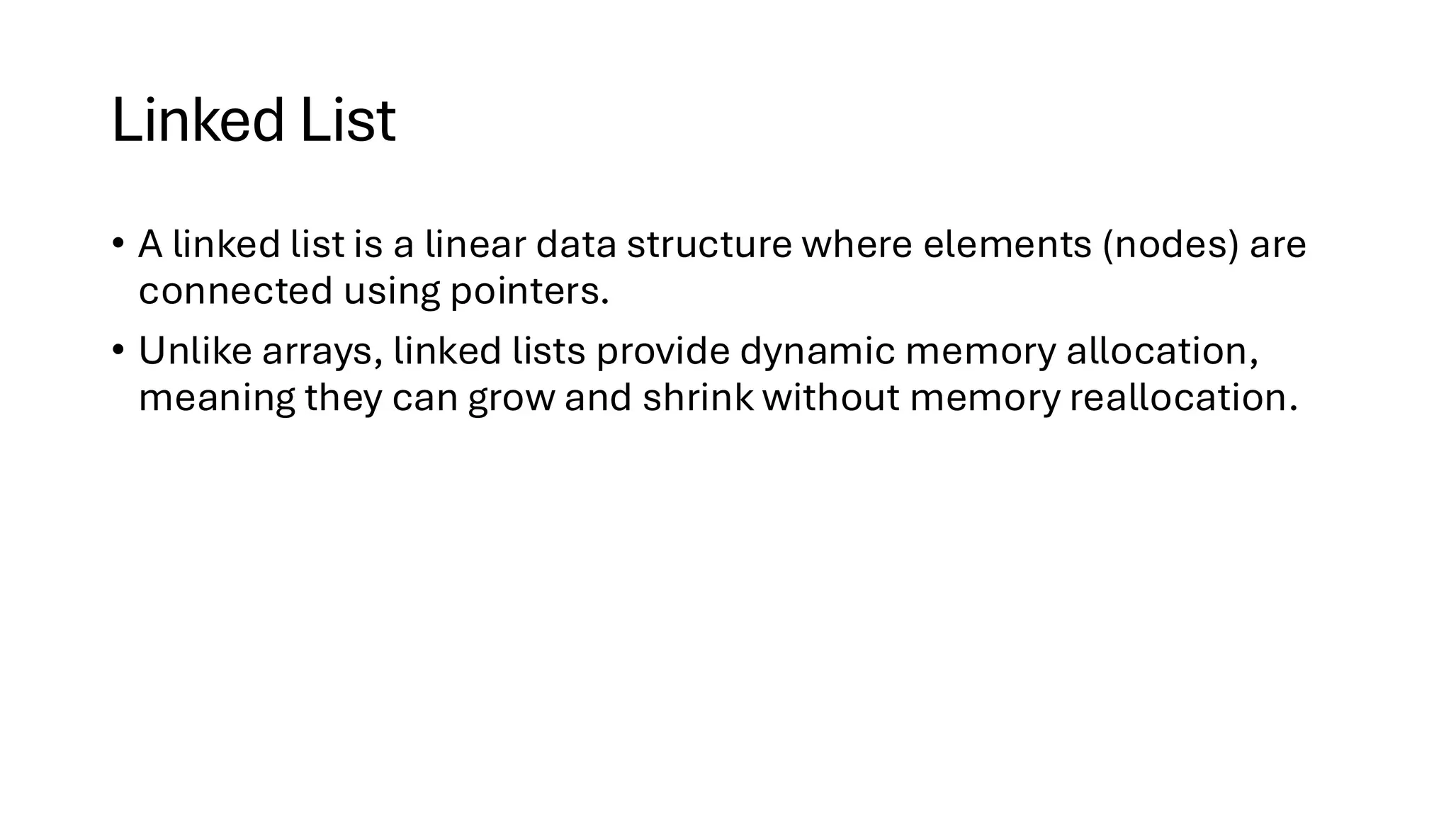 Linked List • A linked list is a linear data structure where elements (nodes) are connected using pointers. • Unlike arrays, linked lists provide dynamic memory allocation, meaning they can grow and shrink without memory reallocation. 