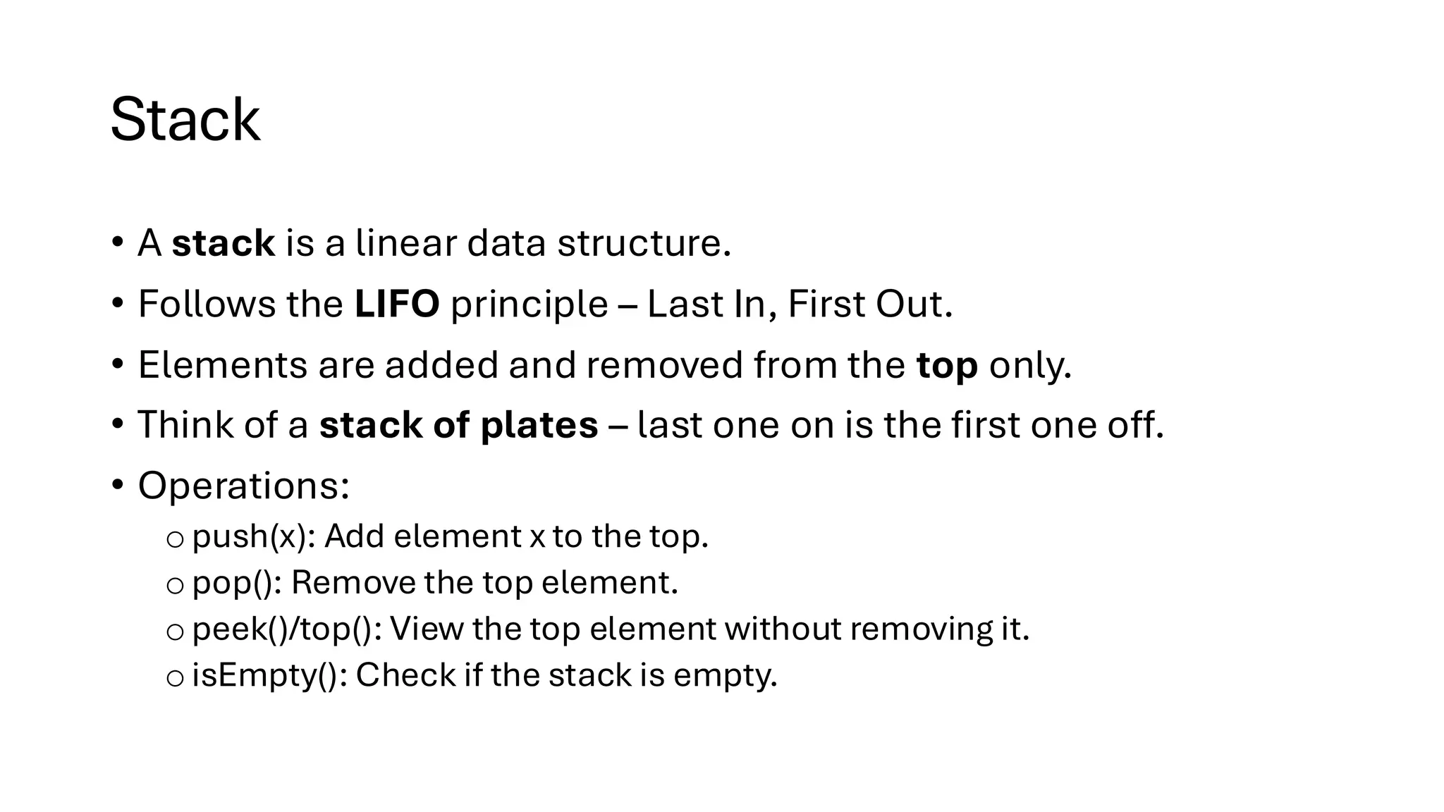 Stack • A stack is a linear data structure. • Follows the LIFO principle – Last In, First Out. • Elements are added and removed from the top only. • Think of a stack of plates – last one on is the first one off. • Operations: o push(x): Add element x to the top. o pop(): Remove the top element. o peek()/top(): View the top element without removing it. oisEmpty(): Check if the stack is empty. 