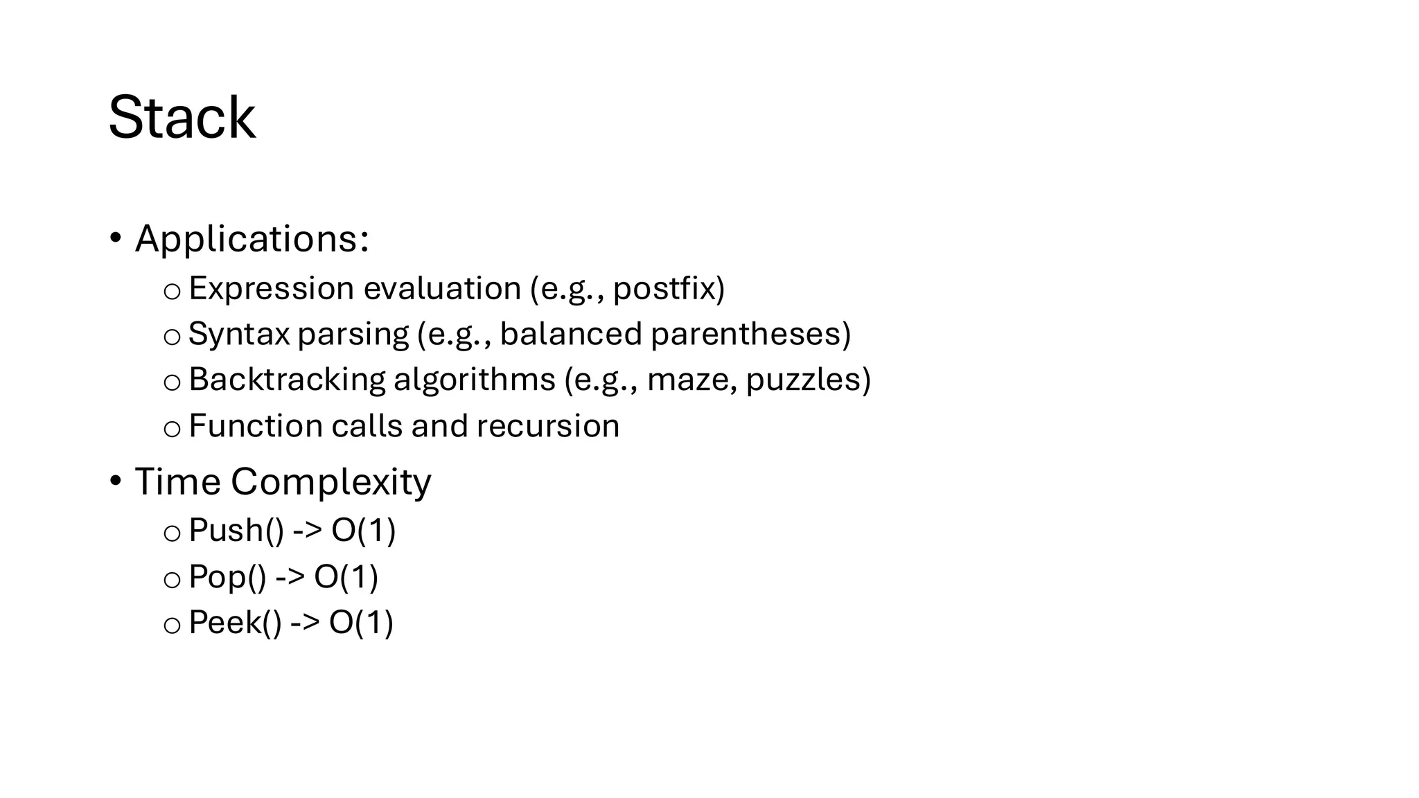 Stack • Applications: oExpression evaluation (e.g., postfix) o Syntax parsing (e.g., balanced parentheses) o Backtracking algorithms (e.g., maze, puzzles) oFunction calls and recursion • Time Complexity oPush() -> O(1) o Pop() -> O(1) o Peek() -> O(1) 