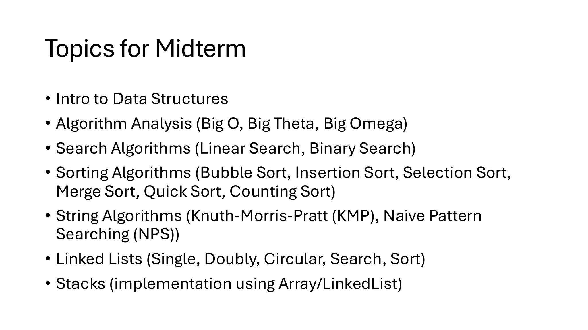 Topics for Midterm • Intro to Data Structures • Algorithm Analysis (Big O, Big Theta, Big Omega) • Search Algorithms (Linear Search, Binary Search) • Sorting Algorithms (Bubble Sort, Insertion Sort, Selection Sort, Merge Sort, Quick Sort, Counting Sort) • String Algorithms (Knuth-Morris-Pratt (KMP), Naive Pattern Searching (NPS)) • Linked Lists (Single, Doubly, Circular, Search, Sort) • Stacks (implementation using Array/LinkedList) 