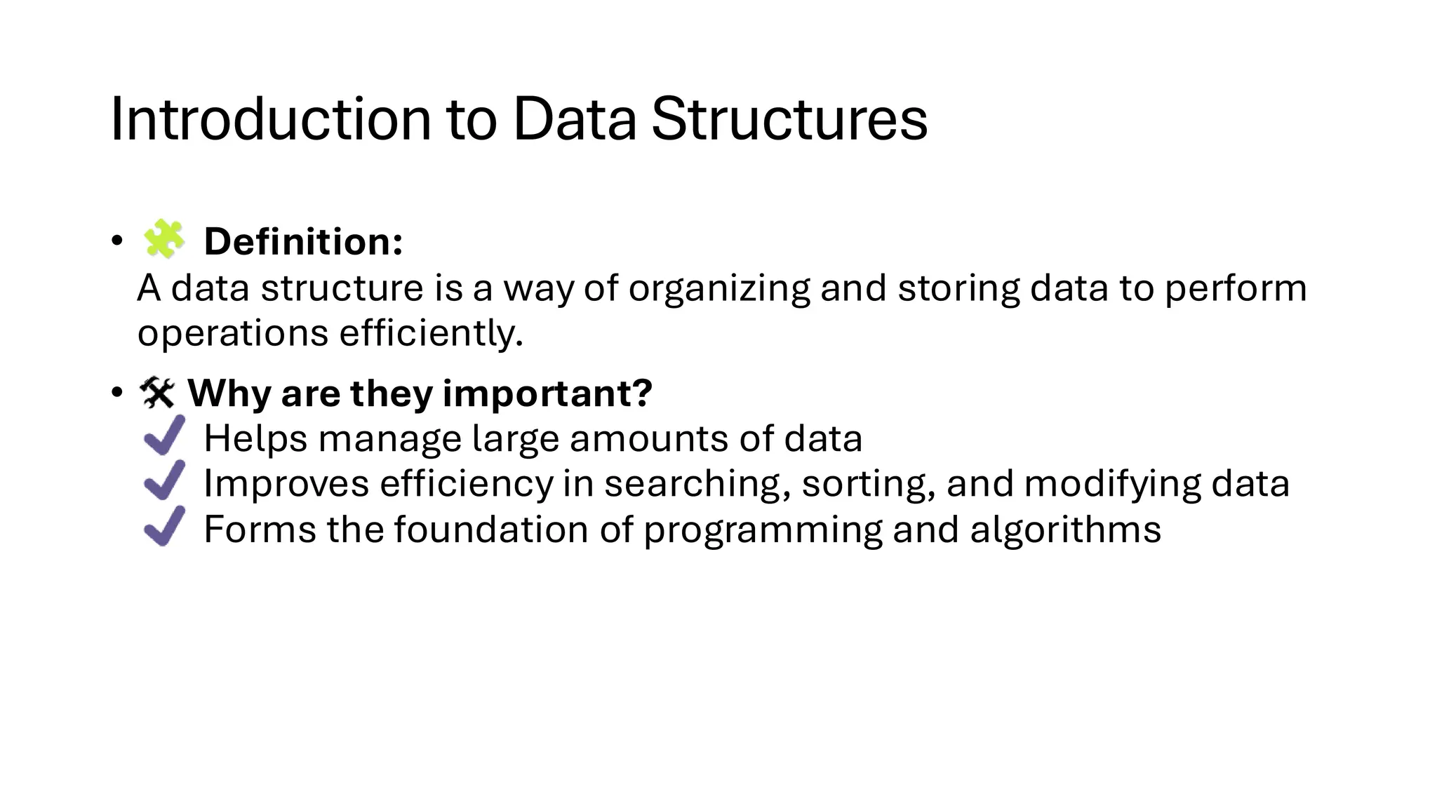 Introduction to Data Structures • Definition: A data structure is a way of organizing and storing data to perform operations efficiently. • Why are they important? Helps manage large amounts of data Improves efficiency in searching, sorting, and modifying data Forms the foundation of programming and algorithms 