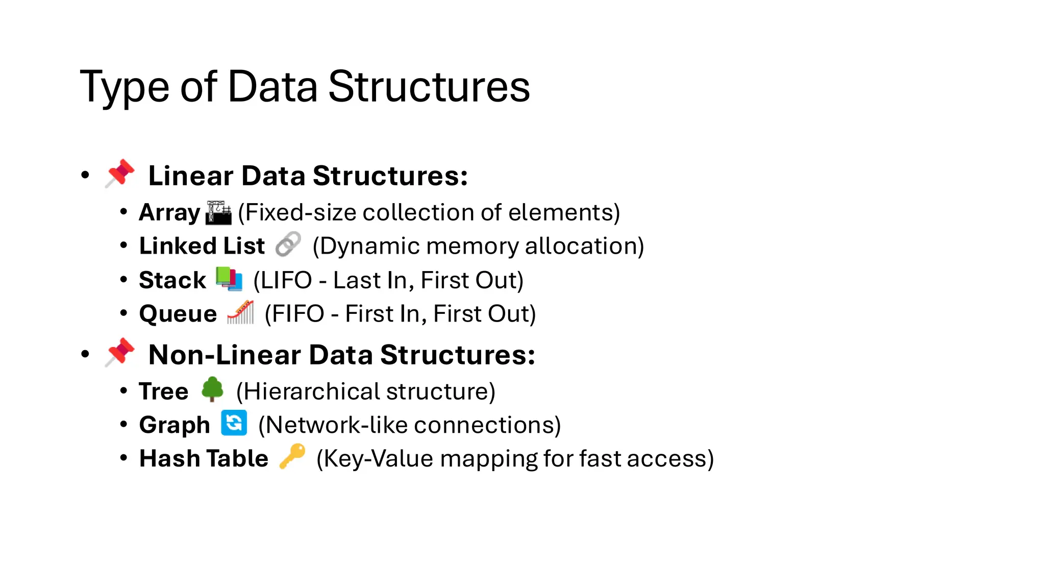 Type of Data Structures • Linear Data Structures: • Array (Fixed-size collection of elements) • Linked List (Dynamic memory allocation) • Stack (LIFO - Last In, First Out) • Queue (FIFO - First In, First Out) • Non-Linear Data Structures: • Tree (Hierarchical structure) • Graph (Network-like connections) • Hash Table (Key-Value mapping for fast access) 