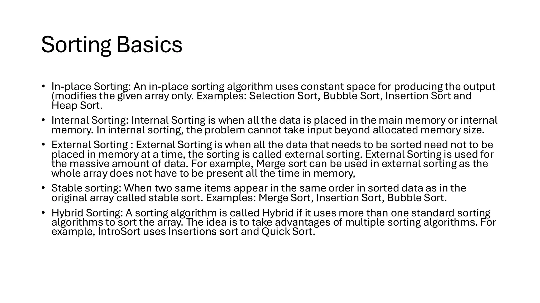Sorting Basics • In-place Sorting: An in-place sorting algorithm uses constant space for producing the output (modifies the given array only. Examples: Selection Sort, Bubble Sort, Insertion Sort and Heap Sort. • Internal Sorting: Internal Sorting is when all the data is placed in the main memory or internal memory. In internal sorting, the problem cannot take input beyond allocated memory size. • External Sorting : External Sorting is when all the data that needs to be sorted need not to be placed in memory at a time, the sorting is called external sorting. External Sorting is used for the massive amount of data. For example, Merge sort can be used in external sorting as the whole array does not have to be present all the time in memory, • Stable sorting: When two same items appear in the same order in sorted data as in the original array called stable sort. Examples: Merge Sort, Insertion Sort, Bubble Sort. • Hybrid Sorting: A sorting algorithm is called Hybrid if it uses more than one standard sorting algorithms to sort the array. The idea is to take advantages of multiple sorting algorithms. For example, IntroSort uses Insertions sort and Quick Sort. 